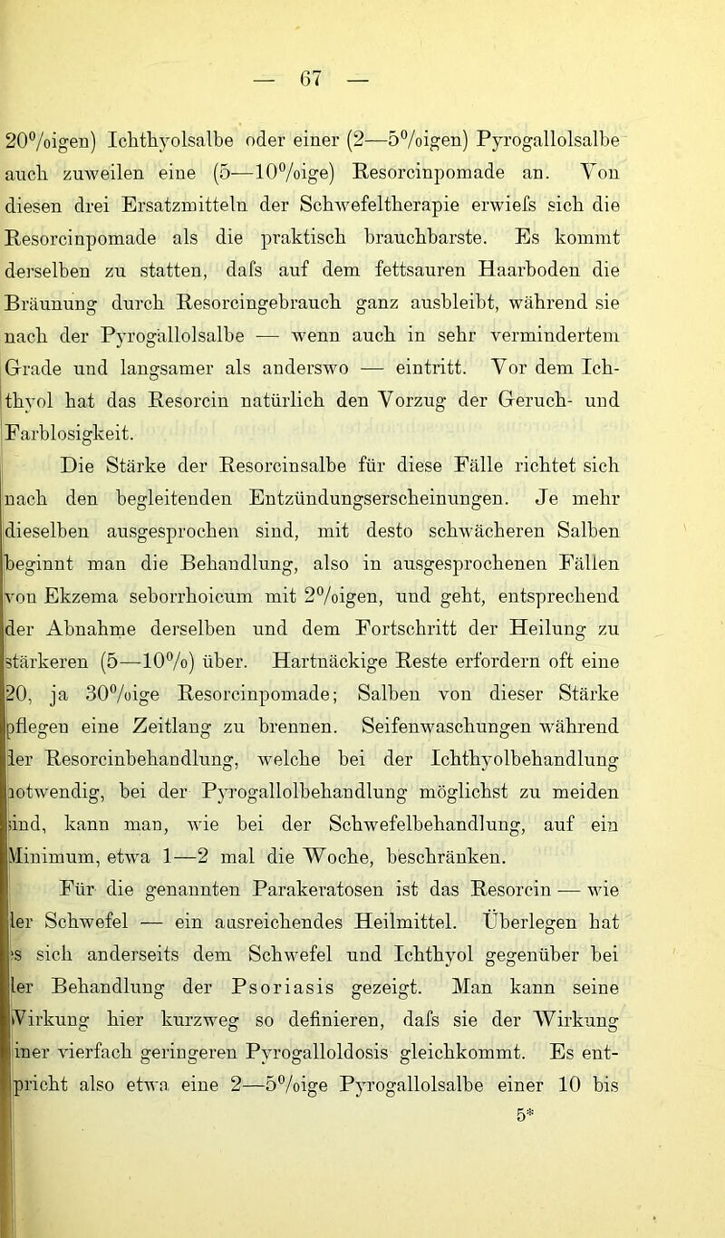 20®/oigen) Ichthyolsalbe oder einer (2—5%igen) Pyrogallolsalhe auch zuweilen eine (5—10%ige) Resorcinpomade an. Von diesen drei Ersatzmitteln der Schwefeltherapie erwiefs sich die Resorcinpomade als die praktisch brauchbarste. Es kommt derselben zu statten, dafs auf dem fettsauren Haarhoden die Bräunung durch Resorcingehrauch ganz aushleibt, während sie nach der Pyrogallolsalhe — wenn auch in sehr vermindertem Grade und langsamer als anderswo — eintritt. Vor dem Ich- thyol hat das Resorcin natürlich den Vorzug der Geruch- und Farblosigkeit. Die Stärke der Resorcinsalbe für diese Fälle richtet sich nach den begleitenden Entzündungserscheinungen. Je mehr dieselben ausgesprochen sind, mit desto schwächeren Salben beginnt man die Behandlung, also in ausgesprochenen Fällen von Ekzema seborrhoicum mit 2%igen, und geht, entsprechend der Abnahrae derselben und dem Fortschritt der Heilung zu stärkeren (5—10%) über. Hartnäckige Reste erfordern oft eine 20, ja 30%ige Resorcinpomade; Salben von dieser Stärke pflegen eine Zeitlang zu brennen. Seifenwaschungen während ier Resorcinbehandluug, welche bei der Ichthyolbehandlung notwendig, bei der PjTOgallolbehandlung möglichst zu meiden und, kann man, wie bei der Schwefelbehandlung, auf ein Minimum, etwa 1—2 mal die Woche, beschränken. Für die genannten Parakeratosen ist das Resorcin — wie 1er Schwefel — ein ausreichendes Heilmittel. Überlegen hat ‘S sich anderseits dem Schwefel und Ichthyol gegenüber hei ler Behandlung der Psoriasis gezeigt. Man kann seine Virkung hier kurzweg so definieren, dafs sie der Wirkung iner vierfach geringeren Pyrogalloldosis gleichkommt. Es ent- pricht also etwa eine 2—5%ige Pyrogallolsalhe einer 10 bis 5*