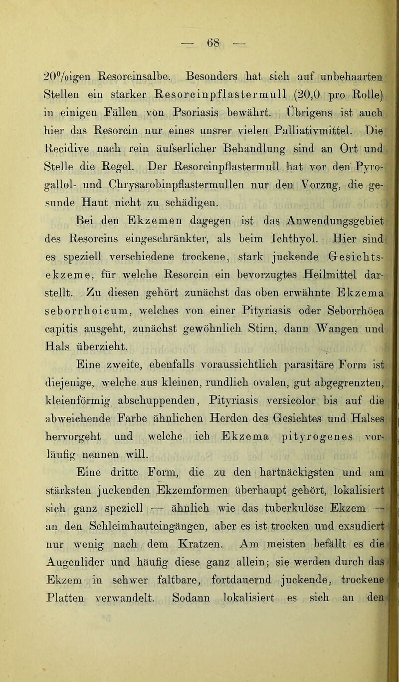 20°/oigeu ßesorcinsalbe. Besonders hat sich auf unbehaarten Stellen ein starker Resorcinpflastermull (20,0 pro Rolle) in einigen Fällen von Psoriasis bewährt. Übrigens ist auch hier das Resorcin nur eines unsrer vielen Palliativmittel. Die Recidive nach rein äufserlicher Behandlung sind an Ort und Stelle die Regel. Der Resorcinpflastermull hat vor den Pyro- gallol- und Chrysarobinpflastermullen nur den Vorzug, die ge- sunde Haut nicht zu schädigen. Bei den Ekzemen dagegen ist das Anwendungsgebiet des Resorcins eingeschränkter, als beim Ichthyol. Hier sind es speziell verschiedene trockene, stark juckende Gesichts- ekzeme, für welche Resorcin ein bevorzugtes Heilmittel dar- stellt. Zu diesen gehört zunächst das oben erwähnte Ekzema seborrhoicum, welches von einer Pityriasis oder Seborrhöea capitis ausgeht, zunächst gewöhnlich Stirn, dann Wangen und Hals überzieht. Eine zweite, ebenfalls voraussichtlich parasitäre Form ist diejenige, welche aus kleinen, rundlich ovalen, gut abgegrenzteu, kleienförmig abschuppenden, Pityriasis versicolor bis auf die abweichende Farbe ähnlichen Herden des Gesichtes und Halses hervorgeht und welche ich Ekzema pityrogenes vor- läufig nennen will. Eine dritte Form, die zu den hartnäckigsten und am stärksten juckenden Ekzemformen überhaupt gehört, lokalisiert sich ganz speziell — ähnlich wie das tuberkulöse Ekzem — an den Schleimhauteingängen, aber es ist trocken und exsudiert nur wenig nach dem Kratzen. Am meisten befällt es die Augenlider und häufig diese ganz allein; sie werden durch das Ekzem in schwer faltbare, fortdauernd juckende, trockene Platten verwandelt. Sodann lokalisiert es sich an den