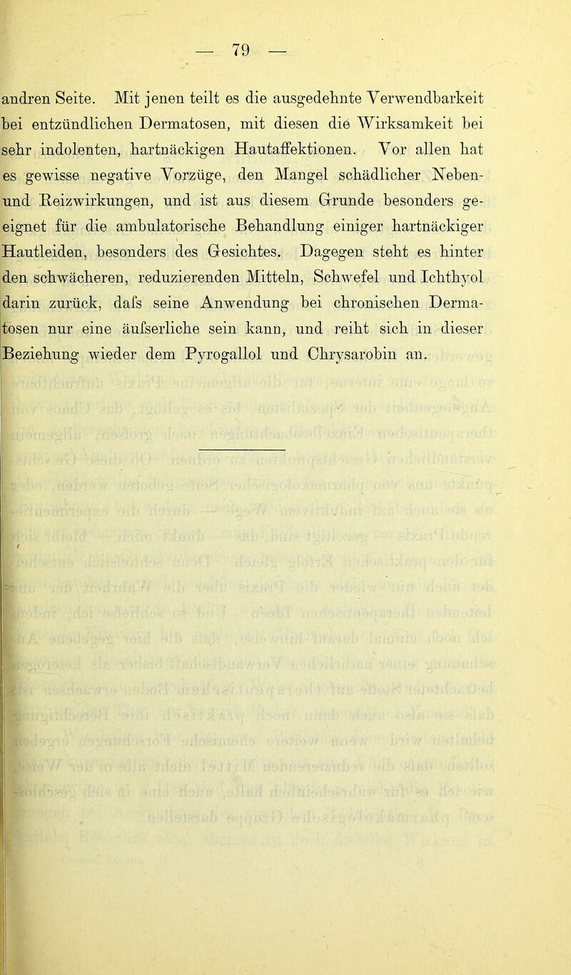 andren Seite. Mit jenen teilt es die ausgedehnte Verwendbarkeit bei entzündlicben Dermatosen, mit diesen die Wirksamkeit bei sehr indolenten, hartnäckigen HautafFektionen. Vor allen bat es gewisse negative Vorzüge, den Mangel schädlicher Meben- und Reizwirkungen, und ist ans diesem Grunde besonders ge- eignet für die ambulatorische Behandlung einiger hartnäckiger Hautleiden, besonders des Gesichtes. Dagegen steht es hinter den schwächeren, reduzierenden Mitteln, Schwefel und Ichthyol darin zurück, dafs seine Anwendung bei chronischen Derma- ltosen nur eine äufserliche sein kann, und reiht sich in dieser Beziehung wieder dem Pyrogallol und Chrysarobin an. 1;