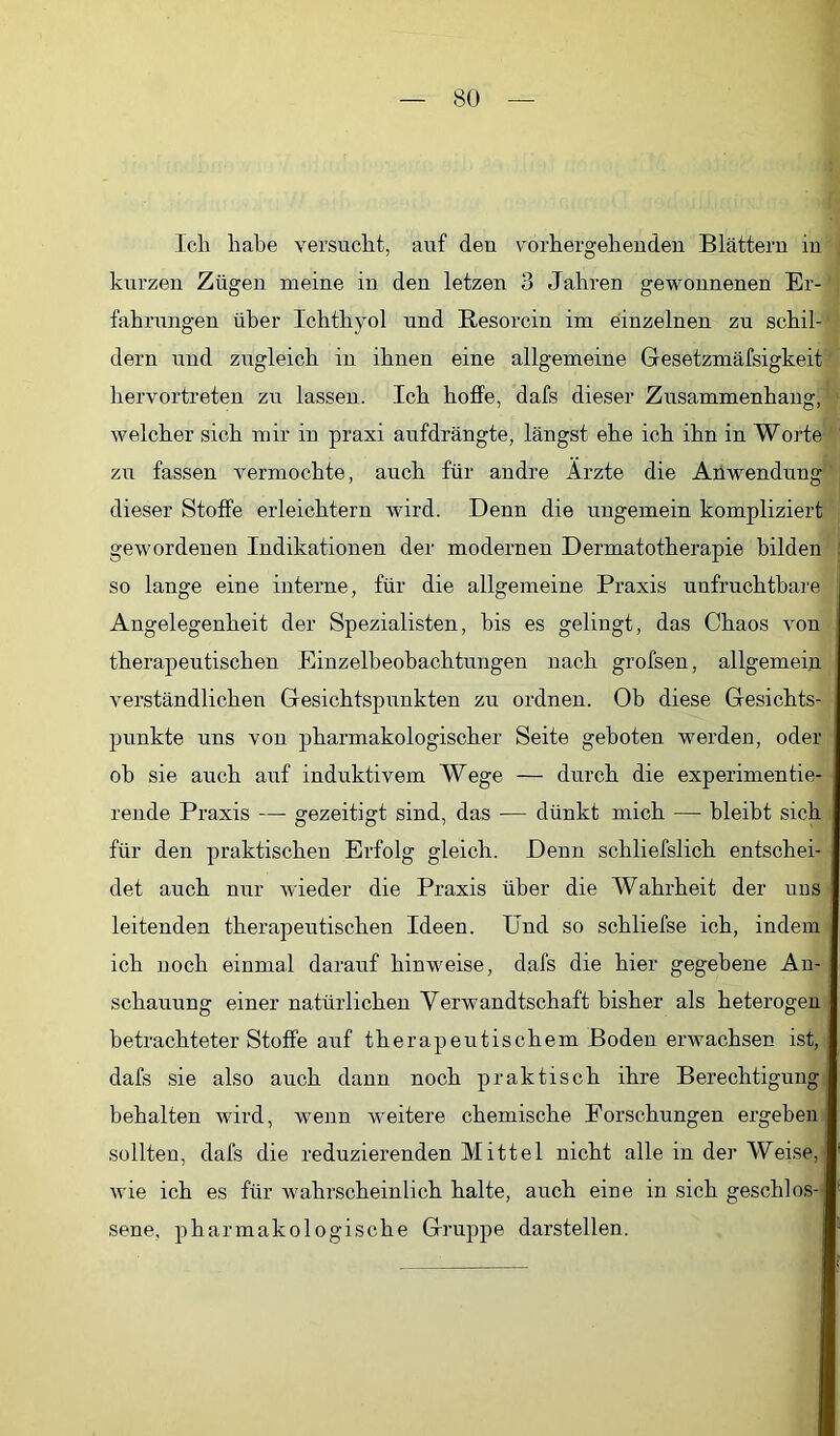 Icli liabe versucht, auf den vorbergebeuden Blättern in kurzen Zügen meine in den letzen 3 Jabren gewonnenen Er- fabrungen über Icbtbyol und Besorcin im einzelnen zu scbil- dern und zugleich in ihnen eine allgemeine Gesetzmäfsigkeit hervortreten zu lassen. Ich hoffe, dafs dieser Zusammenhang, welcher sich mir in praxi aufdrängte, längst ehe ich ihn in Worte zu fassen vermochte, auch für andre Arzte die Anwendung dieser Stoffe erleichtern wird. Denn die ungemein kompliziert gewordenen Indikationen der modernen Dermatotherapie bilden so lange eine interne, für die allgemeine Praxis unfruchtbare Angelegenheit der Spezialisten, bis es gelingt, das Chaos von therapeutischen Einzelbeobachtungen nach grofsen, allgemein verständlichen Gesichtspunkten zu ordnen. Ob diese Gesichts- punkte uns von pharmakologischer Seite geboten werden, oder oh sie auch auf induktivem Wege — durch die experimentie- rende Praxis —• gezeitigt sind, das — dünkt mich — bleibt sich für den praktischen Erfolg gleich. Denn schliefslich entschei- det auch nur wieder die Praxis über die Wahrheit der uos leitenden therapeutischen Ideen. Und so schliefse ich, indem ich noch einmal darauf hinweise, dafs die hier gegebene An- schauung einer natürlichen Verwandtschaft bisher als heterogen betrachteter Stoffe auf therapeutischem Boden erwachsen ist, dafs sie also auch dann noch praktisch ihre Berechtigung behalten wird, wenn weitere chemische Forschungen ergeben sollten, dafs die reduzierenden Mittel nicht alle in der Weise, wie ich es für wahrscheinlich halte, auch eine in sich geschlos- sene, pharmakologische Gruppe darstellen.
