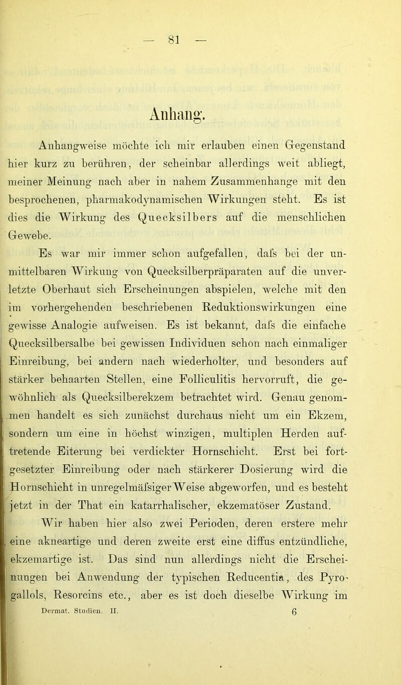 Anhang. Auhangweise möchte ich mir erlauben einen Gegenstand hier kurz zu berühren, der scheinbar allerdings weit abliegt, meiner Meinung nach aber in nahem Zusammenhänge mit den besprochenen, pharmakodynamischen Wirkungen steht. Es ist dies die Wirkung des Quecksilbers auf die menschlichen Gewebe. Es war mir immer schon aufgefallen, dafs bei der un- mittelbaren Wirkung von Quecksilberpräparaten auf die unver- letzte Oberhaut sich Erscheinungen ahspielen, welche mit den im vorhergehenden beschriebenen Reduktionswirkungen eine gewisse Analogie aufweisen. Es ist bekannt, dafs die einfache Quecksilbersalbe bei gewissen Individuen schon nach einmaliger Einreibung, hei andern nach wiederholter, und besonders auf stärker behaarten Stellen, eine Folliculitis hervorrirft, die ge- wöhnlich als Quecksilberekzem betrachtet wird. Genau genom- men haiidelt es sich zunächst durchaus nicht um ein Ekzem, sondern um eine in höchst winzigen, multiplen Herden auf- tretende Eiterung hei verdickter Hornschicht. Erst bei fort- gesetzter Einreihung oder nach stärkerer Dosierung wird die Hornschicht in unregelmäfsiger Weise abgeworfen, und es besteht jetzt in der That ein katarrhalischer, ekzematöser Zustand. Wir haben hier also zwei Perioden, deren erstere mehr eine akneartige und deren zweite erst eine diffus entzündliche, ekzemartige ist. Das sind nun allerdings nicht die Ei’schei- nungen bei Anwendung der typischen Reducentia, des Pyro^ gallols, Resorcins etc., aber es ist doch dieselbe Wirkung im 6 Dormat. Studien. II.