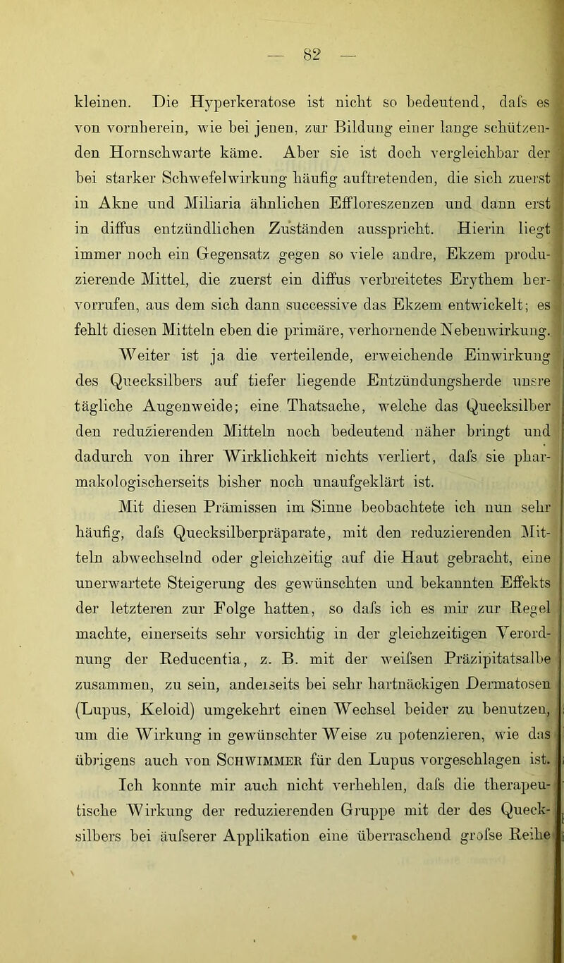 kleinen. Die Hyperkeratose ist nickt so bedeutend, dafs es von vornberein, wie bei jenen, zur Bildung einer lange sebützen- den Hornscbwarte käme. Aber sie ist dock vergleicbbar der bei starker Schwefel Wirkung bäufig auftretendeu, die sieb zuerst ; in Akne und Miliaria äbnlicben EfFloreszenzen und dann erst in diffus entzündlicben Zuständen ausspriebt. Hierin liegt immer noch ein Gegensatz gegen so viele andre, Ekzem produ- zierende Mittel, die zuerst ein diffus verbreitetes Erythem ber- vorrufen, aus dem sieb dann successive das Ekzem entwickelt; es fehlt diesen Mitteln eben die primäre, verhornende Nebenwirkung. Weiter ist ja die verteilende, erweichende Einwirkung des Quecksilbers auf tiefer liegende Entzündungsherde unsre tägliche Augenweide; eine Tbatsacbe, welche das Quecksilber den reduzierenden Mitteln noch bedeutend näher bringt und dadurch von ihrer Wirklichkeit nichts verliert, dafs sie phar- makologischerseits bisher noch unaufgeklärt ist. Mit diesen Prämissen im Sinne beobachtete ich nun sehr häufig, dafs Quecksilberpräparate, mit den reduzierenden Mit- teln abwechselnd oder gleichzeitig auf die Haut gebracht, eine unerwartete Steigerung des gewünschten und bekannten Effekts der letzteren zur Folge hatten, so dafs ich es mir zur Hegel machte, einerseits sehr vorsichtig in der gleichzeitigen Verord- nung der Reducentia, z. B. mit der weifsen Präzipitatsalbe zusammen, zu sein, anderseits bei sehr hartnäckigen Dermatosen (Lupus, Keloid) umgekehrt einen Wechsel beider zu benutzen, um die Wirkung in gewünschter Weise zu potenzieren, wie das übrigens auch von Schwimmer für den Lupus vorgeschlagen ist. Ich konnte mir auch nicht verhehlen, dafs die therapeu- tische Wirkung der reduzierenden Gruppe mit der des Queck- silbers bei äufserer Applikation eine überraschend grofse Reihe’