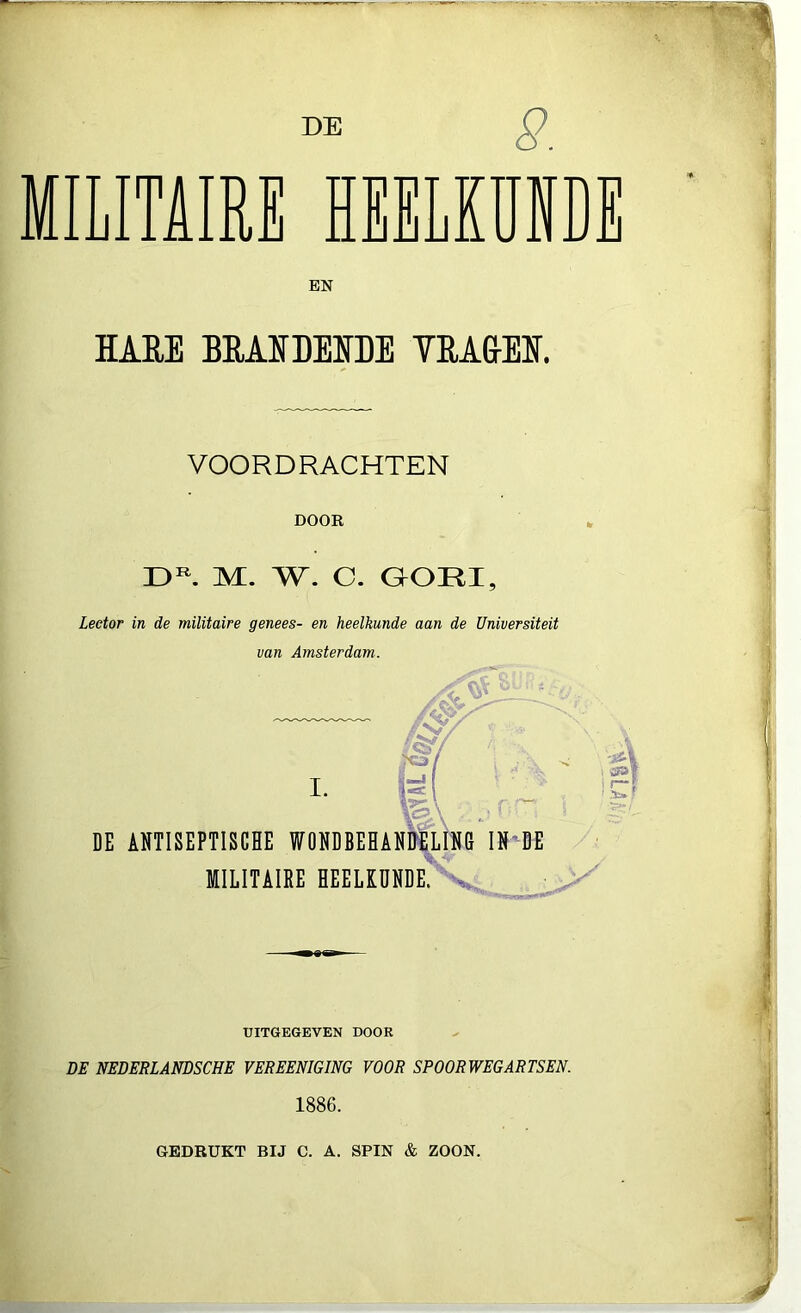 MILITAIRE HEELKUP EN HARE BEAR BERDE YBAG-EE. VOORDRACHTEN DOOR DR. M. W. C. GORI, Lector in de militaire genees- en heelkunde aan de Universiteit van Amsterdam. UITGEGEVEN DOOR DE NEDERLANDSCHE VEREENIGING VOOR SPOORWEG ARTSEN. 1886. GEDRUKT BIJ C. A. SPIN & ZOON.