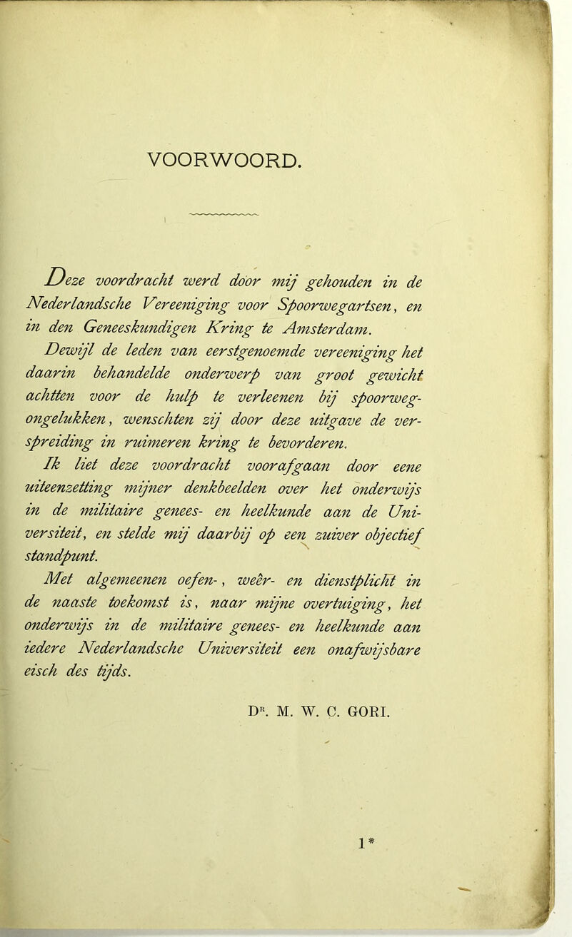 VOORWOORD. Deze voordracht werd door mij gehouden in de Nederlandsche Vereeniging voor Spoorwegartsen, en m den Geneeskundigen Kring te Amsterdam. Dewijl de leden van eerstgenoemde vereeniging het daarin behandelde onderwerp van groot gewicht achtten voor de hulp te verleenen bij spoorweg- ongelukken, wenschten zij door deze uitgave de ver- spreiding in ruimeren kring te bevorderen, Ik liet deze voordracht voorafgaan door eene uiteenzetting mijner denkbeelden over het onderwijs in de militaire genees- en heelkunde aan de Uni- versiteit, en stelde mij daarbij op een zuiver objectief standpunt. Met algemeenen oefen-, weer- en dienstplicht in de naaste toekomst is, naar mijne overtuiging, het onderwijs in de militaire genees- en heelkunde aan iedere Nederlandsche Universiteit een onafwijsbare eisch des tijds. Dr. M. W. C. GORI. 1*