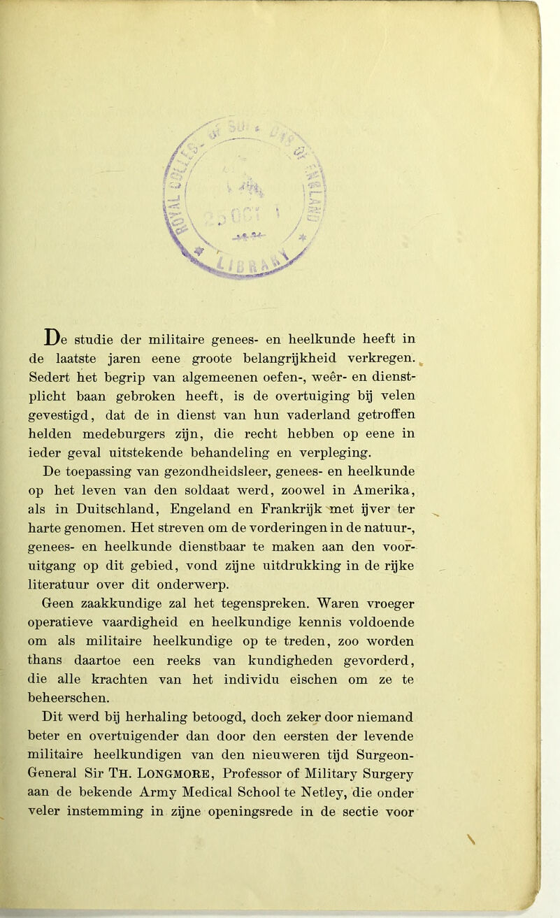 De studie der militaire genees- en heelkunde heeft in de laatste jaren eene groote belangrijkheid verkregen. Sedert het begrip van algemeenen oefen-, weer- en dienst- plicht baan gebroken heeft, is de overtuiging bij velen gevestigd, dat de in dienst van hun vaderland getroffen helden medeburgers zijn, die recht hebben op eene in ieder geval uitstekende behandeling en verpleging. De toepassing van gezondheidsleer, genees- en heelkunde op het leven van den soldaat werd, zoowel in Amerika, als in Duitschland, Engeland en Frankrijk met ijver ter harte genomen. Het streven om de vorderingen in de natuur-, genees- en heelkunde dienstbaar te maken aan den voor- uitgang op dit gebied, vond zijne uitdrukking in de rijke literatuur over dit onderwerp. Geen zaakkundige zal het tegenspreken. Waren vroeger operatieve vaardigheid en heelkundige kennis voldoende om als militaire heelkundige op te treden, zoo worden thans daartoe een reeks van kundigheden gevorderd, die alle krachten van het individu eischen om ze te beheerschen. Dit werd bij herhaling betoogd, doch zeker door niemand beter en overtuigender dan door den eersten der levende militaire heelkundigen van den nieuweren tijd Surgeon- General Sir Th. Longmore, Professor of Military Surgery aan de bekende Army Medical School te Netley, die onder veler instemming in zijne openingsrede in de sectie voor