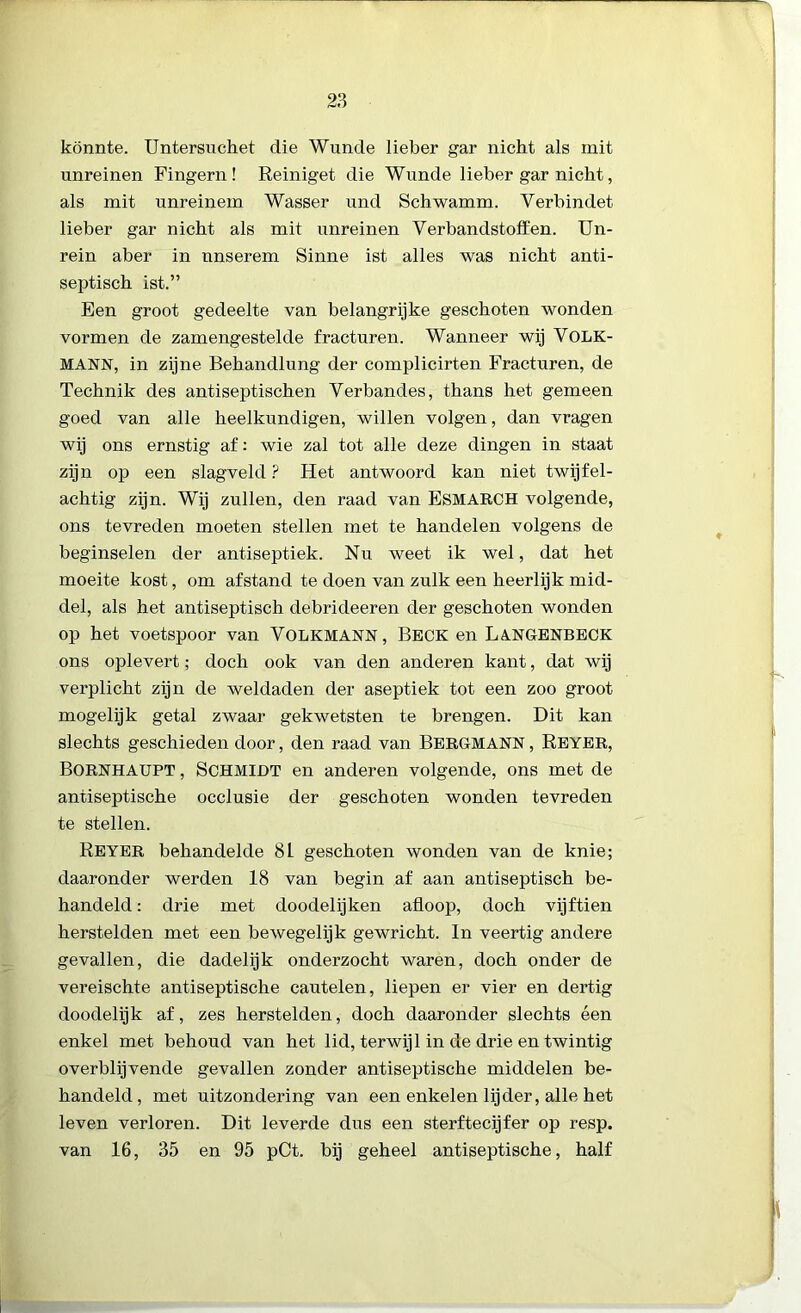 könnte. Untersuchet die Wunde lieber gar nicht als mit unreinen Fingern ! Reiniget die Wunde lieber gar nicht, als mit unreinem Wasser und Schwamm. Yerbindet lieber gar nicht als mit unreinen Verbandstoffen. Un- rein aber in nnserem Sinne ist alles was nicht anti- septisch ist.” Een groot gedeelte van belangrijke geschoten wonden vormen de zamengestelde fracturen. Wanneer wij VOLK- MANN, in zijne Behandlung der complicirten Fracturen, de Technik des antiseptischen Verbandes, thans het gemeen goed van alle heelkundigen, willen volgen, dan vragen wij ons ernstig af: wie zal tot alle deze dingen in staat zijn op een slagveld ? Het antwoord kan niet twijfel- achtig zijn. Wij zullen, den raad van ESMARCH volgende, ons tevreden moeten stellen met te handelen volgens de beginselen der antiseptiek. Nu weet ik wel, dat het moeite kost, om afstand te doen van zulk een heerlijk mid- del, als het antiseptisch debrideeren der geschoten wonden op het voetspoor van VOLKMANN, Beck en LANGENBECK ons oplevert; doch ook van den anderen kant, dat wij verplicht zijn de weldaden der aseptiek tot een zoo groot mogelijk getal zwaar gekwetsten te brengen. Dit kan slechts geschieden door, den raad van BERGMANN, Reyer, BornhaüPT , SCHMIDT en anderen volgende, ons met de antiseptische occlusie der geschoten wonden tevreden te stellen. REYER behandelde 81 geschoten wonden van de knie; daaronder werden 18 van begin af aan antiseptisch be- handeld : drie met doodelijken afloop, doch vijftien herstelden met een bewegelijk gewricht. In veertig andere gevallen, die dadelijk onderzocht waren, doch onder de vereischte antiseptische cautelen, liepen er vier en dertig doodelijk af, zes herstelden, doch daaronder slechts éen enkel met behoud van het lid, terwijl in de drie en twintig overblijvende gevallen zonder antiseptische middelen be- handeld, met uitzondering van een enkelen lijder, alle het leven verloren. Dit leverde dus een sterftecijfer op resp. van 16, 35 en 95 pCt. bij geheel antiseptische, half