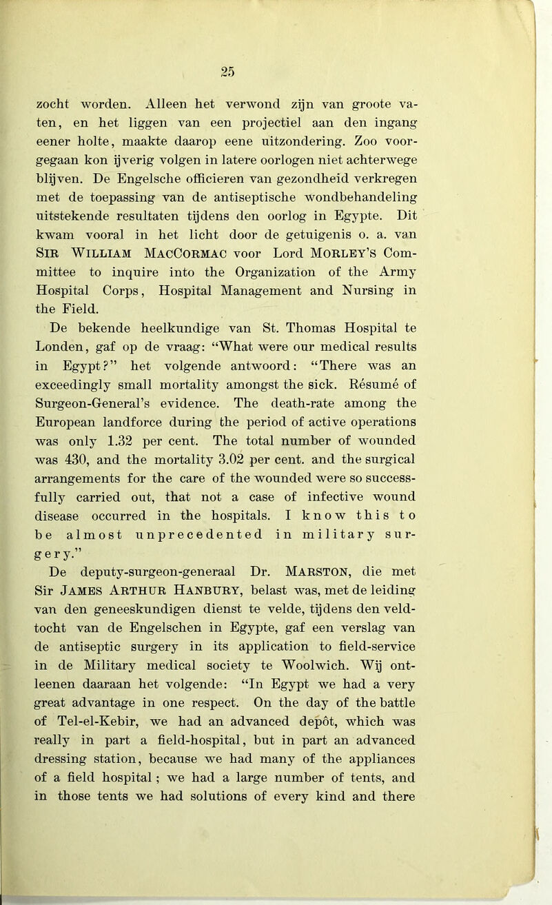 zocht worden. Alleen het verwond zijn van groote va- ten, en het liggen van een projectiel aan den ingang eener holte, maakte daarop eene uitzondering. Zoo voor- gegaan kon ijverig volgen in latere oorlogen niet achterwege blijven. De Engelsche officieren van gezondheid verkregen met de toepassing van de antiseptische wondbehandeling uitstekende resultaten tijdens den oorlog in Egypte. Dit kwam vooral in het licht door de getuigenis o. a. van SlR WILLIAM MacCormac voor Lord Morley’S Com- mittee to inquire into the Organization of the Army Hospital Corps, Hospital Management and Nursing in the Field. De bekende heelkundige van St. Thomas Hospital te Londen, gaf op de vraag: “What were our medical results in Egypt?” het volgende antwoord: “There was an exceedingly small mortality amongst the sick. Résumé of Surgeon-General’s evidence. The death-rate among the European landforce during the period of active operations was only 1.32 per cent. The total number of wounded was 430, and the mortality 3.02 per cent. and the surgical arrangements for the care of the wounded were so success- fully carried out, that not a case of infective wound disease occurred in the hospitals. I know this to be almost unprecedented in military sur- gery.” De deputy-surgeon-generaal Dr. MARSTON, die met Sir James Arthur Hanbury, belast was, met de leiding van den geneeskundigen dienst te velde, tijdens den veld- tocht van de Engelschen in Egypte, gaf een verslag van de antiseptic surgery in its application to field-service in de Military medical society te Woolwich. Wij ont- leenen daaraan het volgende: “In Egypt we had a very great advantage in one respect. On the day of the battle of Tel-el-Kebir, we had an advanced depót, which was really in part a field-hospital, but in part an advanced dressing station, because we had many of the appliances of a field hospital; we had a large number of tents, and in those tents we had Solutions of every kind and there