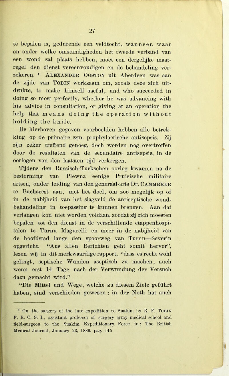 te bepalen is, gedurende een veldtocht, wanneer, waar en onder welke omstandigheden het tweede verband van een wond zal plaats hebben, moet een dergelijke maat- regel den dienst vereenvoudigen en de behandeling ver- zekeren. 1 Alexander Ogston uit Aberdeen was aan de zijde van Tobin werkzaam om, zooals deze zich uit- drukte, to make himself useful, und who succeeded in doing so most perfectly, whether he was advancing with his advice in consultation, or giving at an operation the help that means doing the operation without holding the knife. De hierboven gegeven voorbeelden hebben alle betrek- king op de primaire zgn. prophylactische antisepsis. Zij zijn zeker treffend genoeg, doch worden nog overtroffen door de resultaten van de secundaire antisepsis, in de oorlogen van den laatsten tijd verkregen. Tijdens den Russisch-Turkschen oorlog kwamen na de bestorming van Plewna eenige Pruisische militaire artsen, onder leiding van den generaal-arts Dr. Cammerer te Bucharest aan, met het doel, om zoo mogelijk op of in de nabijheid van het slagveld de antiseptische wond- behandeling in toepassing te kunnen brengen. Aan dat verlangen kon niet worden voldaan, zoodat zij zich moesten bepalen tot den dienst in de verschillende etappenhospi- talen te Turnu Magurelli en meer in de nabijheid van de hoofdstad langs den spoorweg van Turnu—Severin opgericht. “Aus allen Berichten geht somit hervor”, lezen wij in dit merkwaardige rapport, “dass es recht wohl gelingt, septische Wunden aseptisch zu machen, auch wenn erst 14 Tage nach der Yerwundung der Yersuch dazu gemacht wird.” “Die Mittel und Wege, welche zu diesem Ziele geführt haben, sind verschieden gewesen ; in der Noth hat auch 1 On the surgery of the late expedition to Suakim by R. F. Tobin F. R. C. S. I., assistant professor of surgery army medical school and lield-surgeon to the Suakim Expeditionary Force in: The British Medical Journal, January 23, 1886. pag. 145