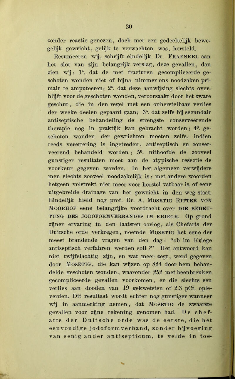 zonder reactie genezen, doch met een gedeeltelijk bewe- gelijk gewricht, gelijk te verwachten was, hersteld. Resumeeren wij, schrijft eindelijk Dr. FRAENKEL aan het slot van zijn belangrijk verslag, deze gevallen, dan zien wij: 1°. dat de met fracturen gecompliceerde ge- schoten wonden niet of bijna nimmer ons noodzaken pri- mair te amputeeren; 2°. dat deze aanwijzing slechts over- blijft voor de geschoten wonden, veroorzaakt door het zware geschut, die in den regel met een onherstelbaar verlies der weeke deelen gepaard gaan; 3°. dat zelfs bij secundair antiseptische behandeling de strengste conserveerende therapie nog in praktijk kan gebracht worden; 4°. ge- schoten wonden der gewrichten moeten zelfs, indien reeds verettering is ingetreden, antiseptisch en conser- veerend behandeld worden ; 5°. uithoofde de zooveel gunstiger resultaten moet aan de atypische resectie de voorkeur gegeven worden. In het algemeen verwijdere men slechts zooveel noodzakelijk is ; met andere woorden hetgeen volstrekt niet meer voor herstel vatbaar is, of eene uitgebreide drainage van het gewricht in den weg staat. Eindelijk hield nog prof. Dr. A. MOSETIG RiTTER VON Moorhof eene belangrijke voordracht over DIE BEDEU- TUNG DES JODOFORMVERBANDES IM KRIEGE. Op grond zijner ervaring in den laatsten oorlog, als Chef arts der Duitsche orde verkregen, noemde MOSETIG het eene der meest brandende vragen van den dag: “ob im Kuiege antiseptisch verfahren werden soll ?” Het antwoord kan niet twijfelachtig zijn, en wat meer zegt, werd gegeven door MOSETIG, die kan wijzen op 824 door hem behan- delde geschoten wonden, waaronder 252 met beenbreuken gecompliceerde gevallen voorkomen, en die slechts een verlies aan dooden van 19 gekwetsten of 2.3 pCt. ople- verden. Dit resultaat wordt echter nog gunstiger wanneer wij in aanmerking nemen, dat MOSETIG de zwaarste gevallen voor zijne rekening genomen had. De chef- arts der Duitsche orde was de eerste, die het eenvoudige jodoformverband, zonder bijvoeging van eenig ander antisepticum, te velde in toe-