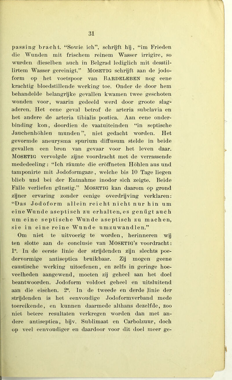 passing bracht. “Sowie ich”, schrijft hij, “im Frieden die Wunden mit frischem reinem Wasser irrigire, so wurden dieselben auch in Belgrad lediglich mit desstil- lirtem Wasser gereinigt.” MOSETIG schrijft aan de jodo- form op het voetspoor van BARDELEBEN nog eene krachtig bloedstillende werking toe. Onder de door hem behandelde belangrijke gevallen kwamen twee geschoten wonden voor, waarin gedeeld werd door groote slag- aderen. Het eene geval betrof de arteria subclavia en het andere de arteria tibialis postica. Aan eene onder- binding kon, doordien de vaatuiteinden “in septische Janchenhöhlen munden”, niet gedacht worden. Het gevormde aneurysma spurium diffusum stelde in beide gevallen een bron van gevaar voor het leven daar. MOSETIG vervolgde zijne voordracht met de verrassende mededeeling: “Ich raumte die eröffneten Höhlen aus und tamponirte mit Jodoformgaze, welche bis 10 Tage liegen blieb nnd bei der Entnahme inodor sich zeigte. Beide Falie verliefen gunstig.” MOSETIG kan daarom op grond zijner ervaring zonder eenige overdrijving verklaren: “Das Jodoform allein reicht nicht nur hin um eineWunde aseptisch zu erhalten,es genügt auch um eine septische Wunde aseptisch zu machen, sie in eine reine Wunde umzuwandlen.” Om niet te uitvoerig te worden, herinneren wij ten slotte aan de conclusie van MoSETIG’s voordracht: 1°. In de eerste linie der strijdenden zijn slechts poe- dervormige antiseptica bruikbaar. Zij mogen geene caustische werking uitoefenen, en zelfs in geringe hoe- veelheden aangewend, moeten zij geheel aan het doel beantwoorden. Jodoform voldoet geheel en uitsluitend aan die eischen. 2°. In de tweede en derde Jinie der strijdenden is het eenvoudige Jodoformverband mede toereikende, en kunnen daarmede althans dezelfde, zoo niet betere resultaten verkregen worden dan met an- dere antiseptica, bijv. Sublimaat en Carbolzuur, doch op veel eenvoudiger en daardoor voor dit doel meer ge-