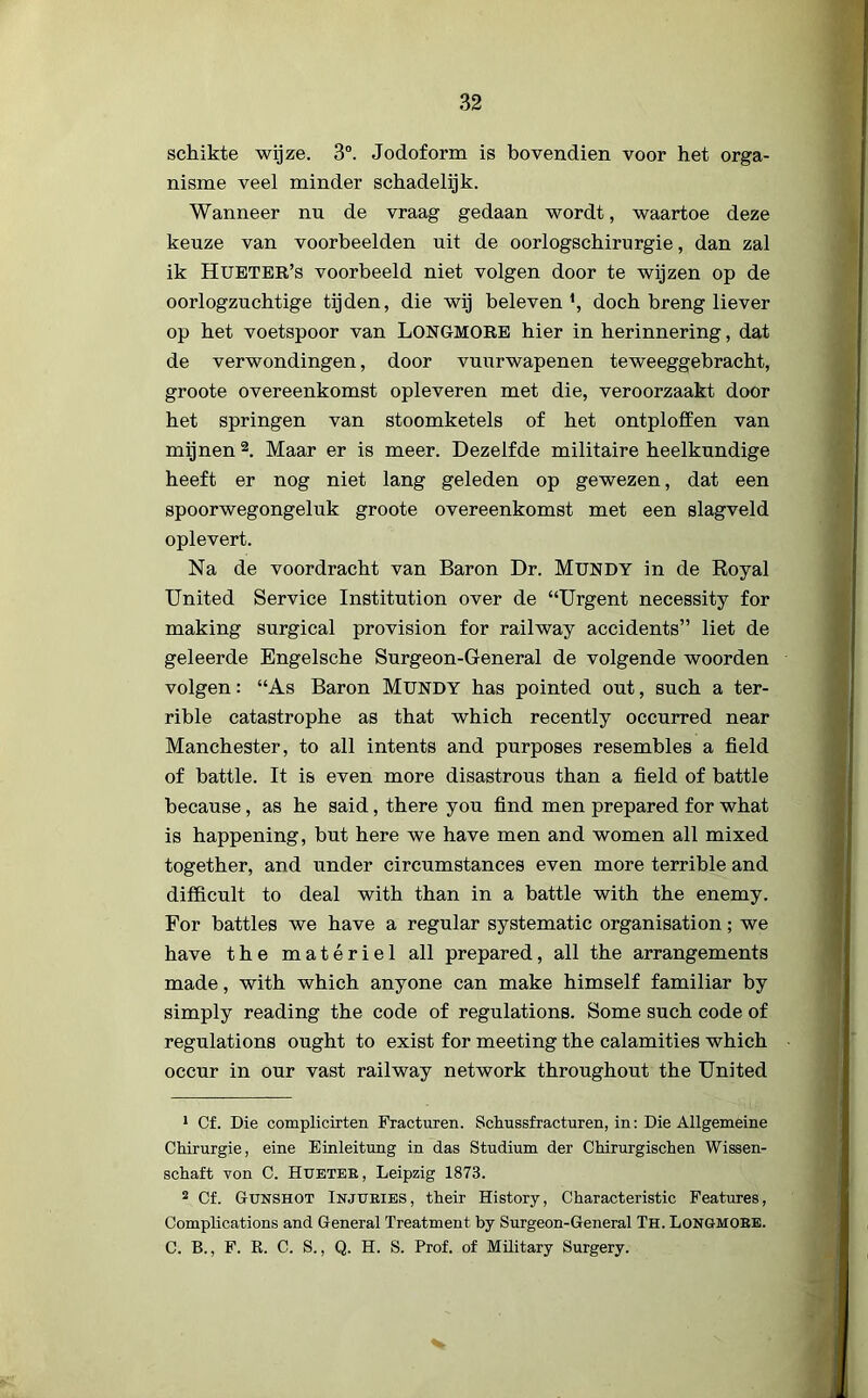 schikte wijze. 3°. Jodoform is bovendien voor het orga- nisme veel minder schadelijk. Wanneer nu de vraag gedaan wordt, waartoe deze keuze van voorbeelden uit de oorlogschirurgie, dan zal ik Hueter’s voorbeeld niet volgen door te wijzen op de oorlogzuchtige tijden, die wij beleven *, doch breng liever op het voetspoor van LONGMORE hier in herinnering, dat de verwondingen, door vuurwapenen teweeggebracht, groote overeenkomst opleveren met die, veroorzaakt door het springen van stoomketels of het ontploffen van mijnen 1 2. Maar er is meer. Dezelfde militaire heelkundige heeft er nog niet lang geleden op gewezen, dat een spoorwegongeluk groote overeenkomst met een slagveld oplevert. Na de voordracht van Baron Dr. Mundy in de Royal United Service Institution over de “Urgent necessity for making surgical provision for railway accidents” liet de geleerde Engelsche Surgeon-General de volgende woorden volgen: “As Baron Mündy has pointed out, such a ter- rible catastrophe as that which recently occurred near Manchester, to all intents and purposes resembles a field of battle. It is even more disastrous than a field of battle because, as he said, there you find men prepared for what is happening, but here we have men and women all mixed together, and under circumstances even more terrible and difficult to deal with than in a battle with the enemy. For battles we have a regular systematic organisation; we have the matériel all prepared, all the arrangements made, with which anyone can make himself familiar by simply reading the code of regulations. Some such code of regulations ought to exist for meeting the calamities which occur in our vast railway network throughout the United 1 Cf. Die complicirten Fracturen. Schussfracturen, in: Die Allgemeine Chirurgie, eine Einleitung in das Studium der Chirurgischen Wissen- schaft von C. Hueter , Leipzig 1873. 2 Cf. Gunshot Injuries, their History, Characteristic Features, Complications and General Treatment by Surgeon-General Th. Longmore. C. B., F. R. C. S., Q. H. S. Prof. of Military Surgery.