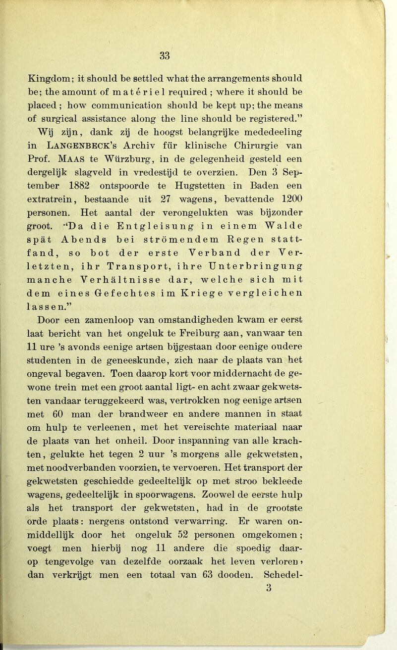 Kingdom; it should be settled what the arrangements should be; the amount of m a t é r i e 1 required ; where it should be placed ; how communication should be kept up; the means of surgical assistance along the line should be registered.” Wij zijn, dank zij de hoogst belangrijke mededeeling in LANGENBECK’s Archiv für klinische Chirurgie van Prof. Maas te Würzburg, in de gelegenheid gesteld een dergelijk slagveld in vredestijd te overzien. Den 3 Sep- tember 1882 ontspoorde te Hugstetten in Baden een extratrein, bestaande uit 27 wagens, bevattende 1200 personen. Het aantal der verongelukten was bijzonder groot. ‘‘Da die Entgleisung in einem Walde spat Abends bei strömendem Regen statt- fand, so bot der erste Verband der Ver- letzten, ihr Transport, ihre Unterbringung manche Verhaltnisse dar, welche sich mit dem eines Gefechtes im Kriege vergleichen lassen.” Door een zamenloop van omstandigheden kwam er eerst laat bericht van het ongeluk te Freiburg aan, vanwaar ten 11 ure ’s avonds eenige artsen bijgestaan door eenige oudere studenten in de geneeskunde, zich naar de plaats van het ongeval begaven. Toen daarop kort voor middernacht de ge- wone trein met een groot aantal ligt- en acht zwaar gekwets- ten vandaar teruggekeerd was, vertrokken nog eenige artsen met 60 man der brandweer en andere mannen in staat om hulp te verleenen, met het vereischte materiaal naar de plaats van het onheil. Door inspanning van alle krach- ten , gelukte het tegen 2 uur ’s morgens alle gekwetsten, met noodverbanden voorzien, te vervoeren. Het transport der gekwetsten geschiedde gedeeltelijk op met stroo bekleede wagens, gedeeltelijk in spoorwagens. Zoowel de eerste hulp als het transport der gekwetsten, had in de grootste orde plaats: nergens ontstond verwarring. Er waren on- middellijk door het ongeluk 52 personen omgekomen; voegt men hierbij nog 11 andere die spoedig daar- op tengevolge van dezelfde oorzaak het leven verloren» dan verkrijgt men een totaal van 63 dooden. Schedel- 3