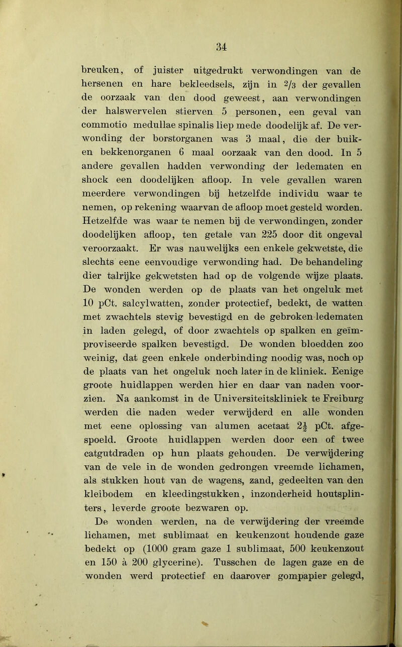 breuken, of juister uitgedrukt verwondingen van de hersenen en hare bekleedsels, zijn in 2/3 der gevallen de oorzaak van den dood geweest, aan verwondingen der halswervelen stierven 5 personen, een geval van commotio medullae spinalis liep mede doodelijk af. De ver- wonding der borstorganen was 3 maal, die der buik- en bekkenorganen 6 maal oorzaak van den dood. In 5 andere gevallen hadden verwonding der ledematen en shock een doodelijken afloop. In vele gevallen waren meerdere verwondingen bij hetzelfde individu waar te nemen, op rekening waarvan de afloop moet gesteld worden. Hetzelfde was waar te nemen bij de verwondingen, zonder doodelijken afloop, ten getale van 225 door dit ongeval veroorzaakt. Er was nauwelijks een enkele gekwetste, die slechts eene eenvoudige verwonding had. De behandeling dier talrijke gekwetsten had op de volgende wijze plaats. De wonden werden op de plaats van het ongeluk met 10 pCt. salcylwatten, zonder protectief, bedekt, de watten met zwachtels stevig bevestigd en de gebroken ledematen in laden gelegd, of door zwachtels op spalken en geïm- proviseerde spalken bevestigd. De wonden bloedden zoo weinig, dat geen enkele onderbinding noodig was, noch op de plaats van het ongeluk noch later in de kliniek. Eenige groote huidlappen werden hier en daar van naden voor- zien. Na aankomst in de Universiteitskliniek te Freiburg werden die naden weder verwijderd en alle wonden met eene oplossing van alumen acetaat 2| pCt. afge- spoeld. Groote huidlappen werden door een of twee catgutdraden op hun plaats gehouden. De verwijdering van de vele in de wonden gedrongen vreemde lichamen, als stukken hout van de wagens, zand, gedeelten van den kleibodem en kleedingstukken, inzonderheid houtsplin- ters, leverde groote bezwaren op. De wonden werden, na de verwijdering der vreemde lichamen, met sublimaat en keukenzout houdende gaze bedekt op (1000 gram gaze 1 sublimaat, 500 keukenzout en 150 a 200 glycerine). Tusschen de lagen gaze en de wonden werd protectief en daarover gompapier gelegd,