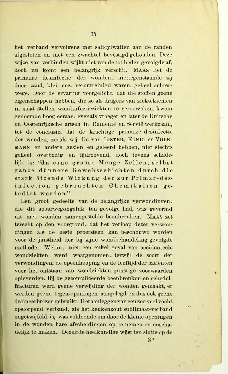 het verband vervolgens met salicylwatten aan de randen afgesloten en met een zwachtel bevêstigd gehouden. Deze wijze van verbinden wijkt niet van de tot heden gevolgde af, doch nu komt een belangrijk verschil. Maas liet de primaire desinfectie der wonden, niettegenstaande zij door zand, klei, enz. verontreinigd waren, geheel achter- wege. Door de ervaring voorgelicht, dat die stoffen geene eigenschappen hebben, die ze als dragers van ziektekiemen in staat stellen wondinfectieziekten te veroorzaken, kwam genoemde hoogleeraar, evenals vroeger en later de Duitsche en O ostenrij ksche artsen in Rumenië en Servië werkzaam, tot de conclusie, dat de krachtige primaire desinfectie der wonden, zooals wij die van LlSTER, KöNIGf enVOLK- MANN en andere gezien en geleerd hebben, niet slechts geheel overbodig en tijdroovend, doch tevens schade- lijk is: “da eine grosse Menge Zeilen, selbst ganze dünnere Gewebsschichten durch die stark atzende Wirkung der zur Primar-des- infection gebrauchten Chemikalien ge- tödtet werden.” Een groot gedeelte van de belangrijke verwondingen, die dit spoorwegongeluk ten gevolge had, was gevormd uit met wonden zamengestelde beenbreuken. Maas zet terecht op den voorgrond, dat het verloop dezer verwon- dingen als de beste proefsteen kan beschouwd worden voor de juistheid der bij zijne wondbehandeling gevolgde methode. Welnu, niet een enkel geval van accidenteele wondziekten werd waargenomen, terwijl de soort der verwondingen, de opeenhooping en de leeftijd der patiënten voor het ontstaan van wondziekten gunstige voorwaarden opleverden. Bij de gecompliceerde beenbreuken en schedel- fracturen werd geene verwijding der wonden gemaakt, er werden geene tegen-openingen aangelegd en dus ook geene draineerbuizen gebruikt. Het aanleggen van een zoo veel vocht opslorpend verband, als het keukenzout sublimaat-verband ongetwijfeld is, was voldoende om door de kleine openingen in de wonden hare afscheidingen op te nemen en onscha- delijk te maken. Dezelfde heelkundige wijst ten slotte op de 3*