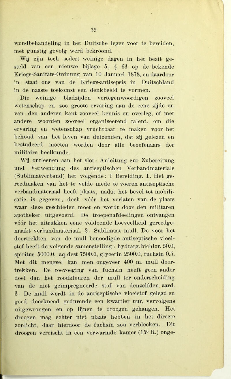 30 wondbehandeling in het Duitsche leger voor te bereiden, met gunstig gevolg werd bekroond. Wij zijn toch sedert weinige dagen in het bezit ge- steld van een nieuwe bijlage 5, § 63 op de bekende Kriegs-Sanitats-Ordnung van 10 Januari 1878, en daardoor in staat ons van de Kriegs-antisepsis in Duitschland in de naaste toekomst een denkbeeld te vormen. Die weinige bladzijden vertegenwoordigen zooveel wetenschap en zoo groote ervaring aan de eene zijde en van den anderen kant zooveel kennis en overleg, of met andere woorden zooveel organiseerend talent, om die ervaring en wetenschap vruchtbaar te maken voor het behoud van het leven van duizenden, dat zij gelezen en bestudeerd moeten worden door alle beoefenaars der militaire heelkunde. Wij ontleenen aan het slot: Anleitung zur Zubereitung und Verwendung des antiseptischen Yerbandmaterials (Sublimatverband) het volgende: I Bereiding. 1. Het ge- reedmaken van het te velde mede te voeren antiseptische verbandmateriaal heeft plaats, nadat het bevel tot mobili- satie is gegeven, doch vóór het verlaten van de plaats waar deze geschieden moet en wordt door den militaren apotheker uitgevoerd. De troepenafdeelingen ontvangen vóór het uitrukken eene voldoende hoeveelheid gereedge- maakt verbandmateriaal. 2. Sublimaat muil. De voor het doortrekken van de muil benoodigde antiseptische vloei- stof heeft de volgende samenstelling : hydrarg. bichlor. 50.0, spiritus 5000.0, aq dest 7500.0, glycerin 2500.0, fuchsin 0.5. Met dit mengsel kan men ongeveer 400 m. muil door- trekken. De toevoeging van fuchsin heeft geen ander doel dan het roodkleuren der muil ter onderscheiding van de niet geimpregneerde stof van denzelfden aard. 3. De muil wordt in de antiseptische vloeistof gelegd en goed doorkneed gedurende een kwartier uur, vervolgens uitgewrongen en op lijnen te droogen gehangen. Het droogen mag echter niet plaats hebben in het directe zonlicht, daar hierdoor de fuchsin zou verbleeken. Dit droogen vereischt in een verwarmde kamer (15° R.) onge-