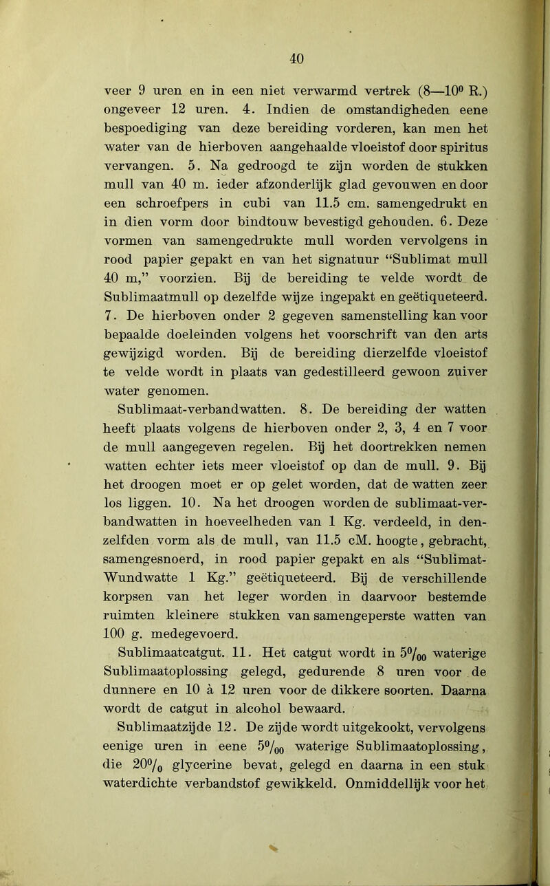 veer 9 uren en in een niet verwarmd vertrek (8—10° R.) ongeveer 12 uren. 4. Indien de omstandigheden eene bespoediging van deze bereiding vorderen, kan men het water van de hierboven aangehaalde vloeistof door spiritus vervangen. 5. Na gedroogd te zijn worden de stukken muil van 40 m. ieder afzonderlijk glad gevouwen endoor een schroefpers in cubi van 11.5 cm. samengedrukt en in dien vorm door bindtouw bevestigd gehouden. 6. Deze vormen van samengedrukte muil worden vervolgens in rood papier gepakt en van het signatuur “Sublimat muil 40 m,” voorzien. Bij de bereiding te velde wordt de Sublimaatmull op dezelfde wijze ingepakt en geëtiqueteerd. 7. De hierboven onder 2 gegeven samenstelling kan voor bepaalde doeleinden volgens het voorschrift van den arts gewijzigd worden. Bij de bereiding dierzelfde vloeistof te velde wordt in plaats van gedestilleerd gewoon zuiver water genomen. Sublimaat-verbandwatten. 8. De bereiding der watten heeft plaats volgens de hierboven onder 2, 3, 4 en 7 voor de muil aangegeven regelen. Bij het doortrekken nemen watten echter iets meer vloeistof op dan de muil. 9. Bij het droogen moet er op gelet worden, dat de watten zeer los liggen. 10. Na het droogen wordende sublimaat-ver- bandwatten in hoeveelheden van 1 Kg. verdeeld, in den- zelfden vorm als de muil, van 11.5 cM. hoogte, gebracht, samengesnoerd, in rood papier gepakt en als “Sublimat- Wundwatte 1 Kg.” geëtiqueteerd. Bij de verschillende korpsen van het leger worden in daarvoor bestemde ruimten kleinere stukken van samengeperste watten van 100 g. medegevoerd. Sublimaatcatgut. 11. Het catgut wordt in 5%o waterige Sublimaatoplossing gelegd, gedurende 8 uren voor de dunnere en 10 a 12 uren voor de dikkere soorten. Daarna wordt de catgut in alcohol bewaard. Sublimaatzijde 12. De zijde wordt uitgekookt, vervolgens eenige uren in eene 5°/00 waterige Sublimaatoplossing, die 20% glycerine bevat, gelegd en daarna in een stuk waterdichte verbandstof gewikkeld. Onmiddellijk voor het