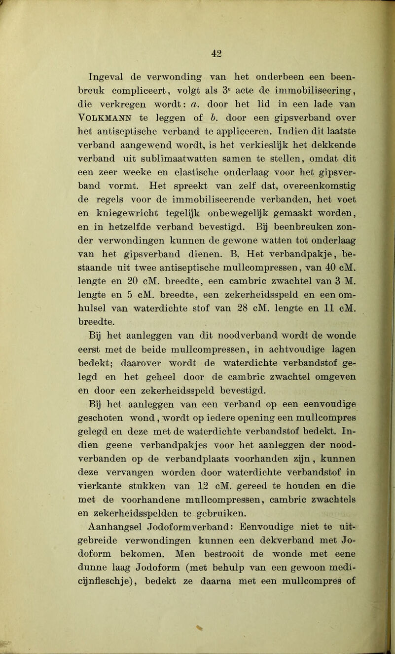 Ingeval de verwonding van het onderbeen een been- breuk compliceert, volgt als 3e acte de immobiliseering, die verkregen wordt: a. door het lid in een lade van Volkmann te leggen of b. door een gipsverband over het antiseptische verband te appliceeren. Indien dit laatste verband aangewend wordt, is het verkieslijk het dekkende verband uit sublimaatwatten samen te stellen, omdat dit een zeer weeke en elastische onderlaag voor het gipsver- band vormt. Het spreekt van zelf dat, overeenkomstig de regels voor de immobiliseerende verbanden, het voet en kniegewricht tegelijk onbewegelijk gemaakt worden, en in hetzelfde verband bevestigd. Bij beenbreuken zon- der verwondingen kunnen de gewone watten tot onderlaag van het gipsverband dienen. B. Het verbandpakje, be- staande uit twee antiseptische mullcompressen, van 40 cM. lengte en 20 cM. breedte, een cambric zwachtel van 3 M. lengte en 5 cM. breedte, een zekerheidsspeld en een om- hulsel van waterdichte stof van 28 cM. lengte en 11 cM. breedte. Bij het aanleggen van dit noodverband wordt de wonde eerst met de beide mullcompressen, in achtvoudige lagen bedekt; daarover wordt de waterdichte verbandstof ge- legd en het geheel door de cambric zwachtel omgeven en door een zekerheidsspeld bevestigd. Bij het aanleggen van een verband op een eenvoudige geschoten wond , wordt op iedere opening een mullcompres gelegd en deze met de waterdichte verbandstof bedekt. In- dien geene verbandpakjes voor het aanleggen der nood- verbanden op de verbandplaats voorhanden zijn, kunnen deze vervangen worden door waterdichte verbandstof in vierkante stukken van 12 cM. gereed te houden en die met de voorhandene mullcompressen, cambric zwachtels en zekerheidsspelden te gebruiken. Aanhangsel Jodoformverband: Eenvoudige niet te uit- gebreide verwondingen kunnen een dekverband met Jo- doform bekomen. Men bestrooit de wonde met eene dunne laag Jodoform (met behulp van een gewoon medi- cijnfleschje), bedekt ze daarna met een mullcompres of