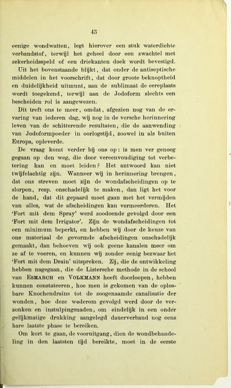 eenige wondwatten, legt hierover een stuk waterdichte verbandstof, terwijl het geheel door een zwachtel met zekerheidsspeld of een driekanten doek wordt bevestigd. Uit het bovenstaande blijkt, dat onder de antiseptische middelen in het voorschrift, dat door groote beknoptheid en duidelijkheid uitmunt, aan de sublimaat de eereplaats wordt toegekend, terwijl aan de Jodoform slechts een bescheiden rol is aangewezen. Dit treft ons te meer, omdat, afgezien nog van de er- varing van iederen dag, wij nog in de versche herinnering leven van de schitterende resultaten, die de aanwending van Jodoformpoeder in oorlogstijd, zoowel in als buiten Europa, opleverde. De vraag komt verder bij ons op: is men ver genoeg gegaan op den weg, die door vereenvoudiging tot verbe- tering kan en moet leiden ? Het antwoord kan niet twijfelachtig zijn. Wanneer wij in herinnering brengen, dat ons streven moet zijn de wondafscheidingen op te slorpen, resp. onschadelijk te maken, dan ligt het voor de hand, dat dit gepaard moet gaan met het vermijden van alles, wat de afscheidingen kan vermeerderen. Het ‘Fort mit dem Spray’ werd zoodoende gevolgd door een ‘Fort mit dem Irrigator’. Zijn de wondafscheidingen tot een minimum beperkt, en hebben wij door de keuze van ons materiaal de gevormde afscheidingen onschadelijk gemaakt, dan behoeven wij ook geene kanalen meer om ze af te voeren, en kunnen wij zonder eenig bezwaar het ‘Fort mit dem Drain’ uitspreken. Zij, die de ontwikkeling hebben nagegaan, die de Listersche methode in de school van Esmarch en VOLKMANN heeft doorloopen, hebben kunnen constateeren, hoe men is gekomen van de oplos- bare Knochendrains tot de zoogenaamde canalisatie der wonden, hoe deze wederom gevolgd werd door de ver- zonken en instulpingsnaden, om eindelijk in een onder gelijkmatige drukking aangelegd dauerverband nog eens hare laatste phase te bereiken. Om kort te gaan, de vooruitgang, dien de wondbehande- ling in den laatsten tijd bereikte, moet in de eerste