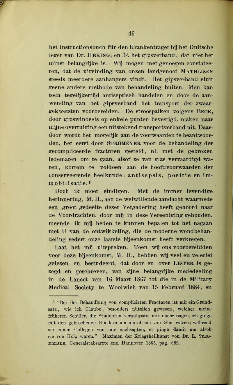 het Instructionsbuch für den Krankentrager bij het Duitsche leger van Dr. HerinG; en 3°. bet gipsverband, dat niet bet minst belangrijke is. Wij mogen met genoegen constatee- ren, dat de uitvinding van onzen landgenoot Mathusen steeds meerdere aanhangers vindt. Het gipsverband sluit geene andere methode van behandeling buiten. Men kan toch tegelijkertijd antiseptisch handelen en door de aan- wending van het gipsverband het transport der zwaar- gekwetsten voorbereiden. De stroospalken volgens Beck, door gipswindsels op enkele punten bevestigd, maken naar mijne overtuiging een uitstekend transportverband uit. Daar- door wordt het mogelijk aan de voorwaarden te beantwoor- den, het eerst door STROMEYER voor de behandeling der gecompliceerde fracturen gesteld, nl. met de gebroken ledematen om te gaan, alsof ze van glas vervaardigd wa- ren, kortom te voldoen aan de hoofdvoorwaarden der conserveerende heelkunde: antisepsis, positie en im- mobilisatie.1 Doch ik moet eindigen. Met de immer levendige herinnering, M. H., aan de welwillende aandacht waarmede een groot gedeelte dezer Vergadering heeft gehoord naar de Voordrachten, door mij in deze Vereeniging gehouden, meende ik mij heden te kunnen bepalen tot het nagaan met U van de ontwikkeling, die de moderne wondbehan- deling sedert onze laatste bijeenkomst heeft verkregen. Laat het mij uitspreken. Toen wij ons voorbereidden voor deze bijeenkomst, M. H., hebben wij veel en velerlei gelezen en bestudeerd, dat door en over LlSTER is ge- zegd en geschreven, van zijne belangrijke mededeeling in de Lancet van 16 Maart 1867 tot die in de Military Medical Society te Woolwich van 15 Februari 1884, en 1 “Rei der Behandlung von complicirten Fracturen ist mir ein Grund- satz, wie ich Glaube, besonders nützlich gewesen, welcher meine friiheren Schuier, die Studenten veranlasste, mir nachzusagen, ich ginge mit den gebrochenen Gliedern um als ob sie von Glas waren; wahrend sie einem Collegen von mir nachsagten, er ginge damit um alsob sie von Holz waren.” Maximen der Kriegsheilkunst von Dr. L. Stbo- meijer, Generalstabsarzte enz. Hannover 1855, pag. 682.
