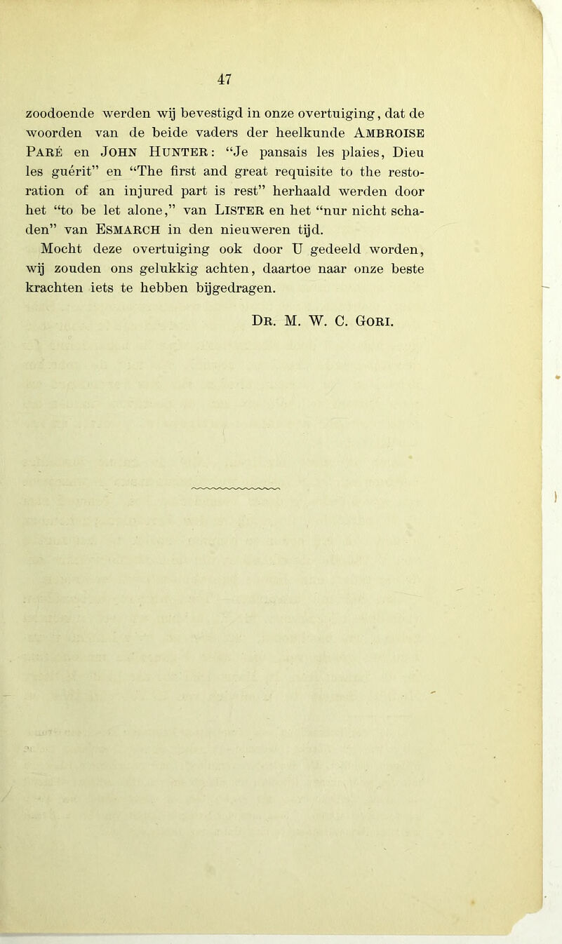 zoodoende werden wij bevestigd in onze overtuiging, dat de woorden van de beide vaders der heelkunde AMBROISE Paré en John Hunter: “Je pansais les plaies, Dieu les guérit” en “The first and great requisite to the resto- ration of an injured part is rest” herhaald werden door het “to be let alone,” van LlSTER en het “nur nicht scha- den” van ESMARCH in den nieuweren tijd. Mocht deze overtuiging ook door U gedeeld worden, wij zouden ons gelukkig achten, daartoe naar onze beste krachten iets te hebben bijgedragen. Dr. M. W. C. Gori.