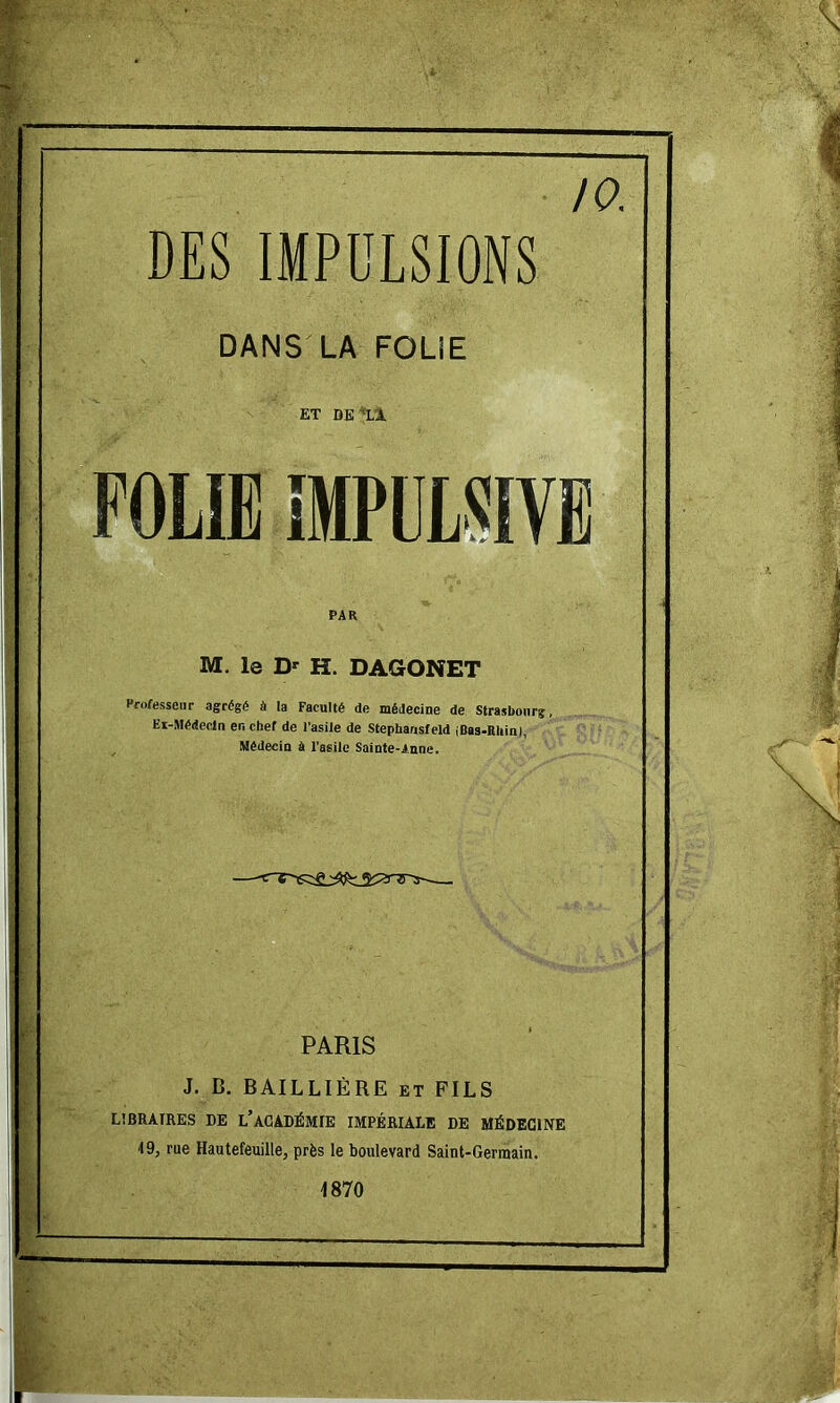 10. DES IMPULSIONS DANS LA FOLIE ET DE'‘Ll FOLIE 1MPÜL5IVB PAR M. le D' H. DAGONET Professeur agrégé à la Faculté de médecine de Strasbourg, Ei-Médeodn en chef de fasile de Stephansfeld {Bas-Rliin), Médecin à l’asile Sainte-Anne. PARIS J. B. BAILLIÈRE et FILS LIBRAIRES DE l’ACADÉMIE IMPÉRIALE DE MÉDECINE 19, rue Hautefeuille, près le boulevard Saint-Germain. 1870