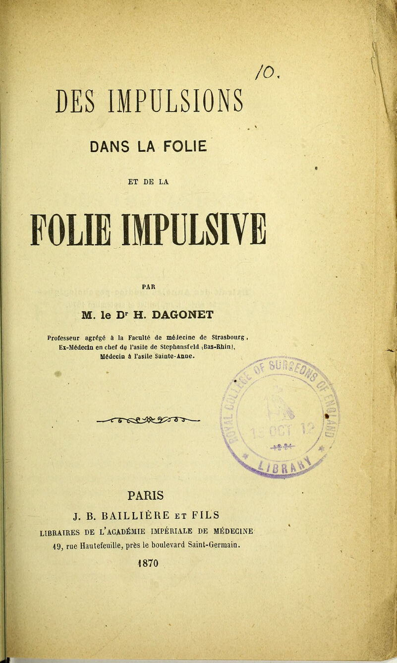 /O DES IMPULSIONS DANS LA FOLIE ET DE LA FOLIE IMPULSIVE PAR M. le D>^ H. DAGONET Professeur agrégé à la Faculté de médecine de Strasbourg, Ex-Médecin en chef de l’asile de Stepharisfeld iBas-Rhinl, Uédecia à l’asile Sainte-Anne. PARIS J. B. BAILLIÈRE et FILS HBRATRES DE l’ACADÉMIE IMPÉRIALE DE MÉDECINE 49, rue Hautefeuille, près le boulevard Saint-Germain. 1870