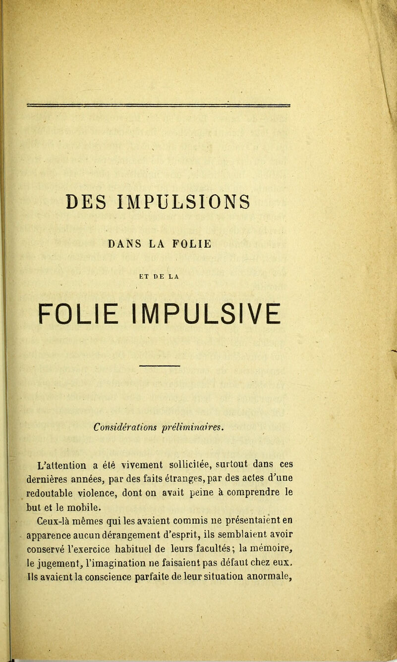 DES IMPULSIONS DANS LA FOLIE ET DE LA FOLIE IMPULSIVE Considérations préliminaires. L’attention a été -vivement sollicitée, surtout dans ces dernières années, par des faits étranges, par des actes d’une redoutable violence, dont on avait peine à comprendre le but et le mobile. Ceux-là mêmes qui les avaient commis ne présentaient en apparence aucun dérangement d’esprit, ils semblaient avoir conservé l’exercice habituel de leurs facultés; la mémoire, le jugement, l’imagination ne faisaient pas défaut chez eux. Ils avaient la conscience parfaite de leur situation anormale.