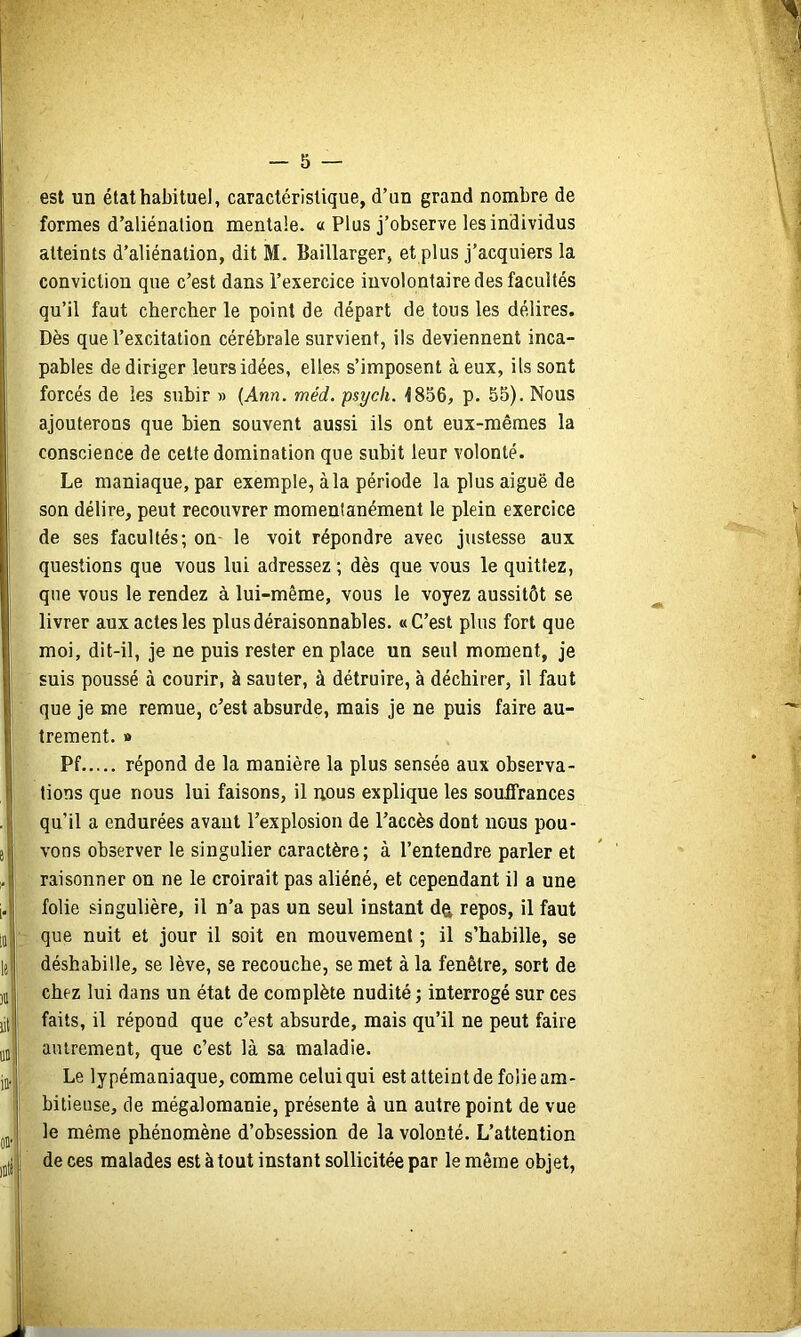 est un état habituel, caractéristique, d’un grand nombre de formes d’aliénation mentale. « Plus j’observe les individus atteints d’aliénation, dit M. Baillarger, et plus j’acquiers la conviction que c’est dans l’exercice involontaire des facultés qu’il faut chercher le point de départ de tous les délires. Dès que l’excitation cérébrale survient, ils deviennent inca- pables de diriger leurs idées, elles s’imposent à eux, ils sont forcés de les subir » (Ann. méd. psycli. 1856, p. 55). Nous ajouterons que bien souvent aussi ils ont eux-mêmes la conscience de celte domination que subit leur volonté. Le maniaque, par exemple, àla période la plus aiguë de son délire, peut recouvrer momentanément le plein exercice de ses facultés; on- le voit répondre avec justesse aux questions que vous lui adressez ; dès que vous le quittez, que vous le rendez à lui-même, vous le voyez aussitôt se livrer aux actes les plus déraisonnables. «C’est plus fort que moi, dit-il, je ne puis rester en place un seul moment, je suis poussé à courir, à sauter, à détruire, à déchirer, il faut que je me remue, c’est absurde, mais je ne puis faire au- trement. » Pf répond de la manière la plus sensée aux observa- tions que nous lui faisons, il nous explique les souffrances qu’il a endurées avant l’explosion de l’accès dont nous pou- vons observer le singulier caractère; à l’entendre parler et raisonner on ne le croirait pas aliéné, et cependant il a une folie singulière, il n’a pas un seul instant dtt repos, il faut que nuit et jour il soit en mouvement ; il s’habille, se déshabille, se lève, se recouche, se met à la fenêtre, sort de chez lui dans un état de complète nudité; interrogé sur ces faits, il répond que c’est absurde, mais qu’il ne peut faire autrement, que c’est là sa maladie. Le lypémaniaque, comme celui qui est atteint de folie am- bitieuse, de mégalomanie, présente à un autre point de vue le même phénomène d’obsession de la volonté. L’attention de ces malades est à tout instant sollicitée par le même objet.