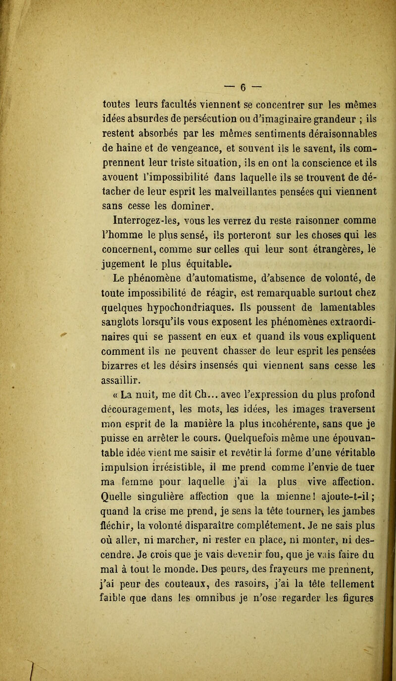 toutes leurs facultés viennent se concentrer sur les mêmes idées absurdes de persécution ou d’imaginaire grandeur ; ils restent absorbés par les mêmes sentiments déraisonnables de haine et de vengeance, et souvent ils le savent, ils com- prennent leur triste situation, ils en ont la conscience et ils avouent l’impossibilité dans laquelle ils se trouvent de dé- tacher de leur esprit les malveillantes pensées qui viennent sans cesse les dominer. Interrogez-les, vous les verrez du reste raisonner comme l’homme le plus sensé, ils porteront sur les choses qui les concernent, comme sur celles qui leur sont étrangères, le jugement le plus équitable. Le phénomène d’automatisme, d’absence de volonté, de toute impossibilité de réagir, est remarquable surtout chez quelques hypochondriaques. Ils poussent de lamentables sanglots lorsqu’ils vous exposent les phénomènes extraordi- naires qui se passent en eux et quand ils vous expliquent comment ils ne peuvent chasser de leur esprit les pensées bizarres et les désirs insensés qui viennent sans cesse les assaillir. « La nuit, me dit Ch... avec l’expression du plus profond découragement, les mots, les idées, les images traversent mon esprit de la manière la plus incohérente, sans que je puisse en arrêter le cours. Quelquefois même une épouvan- table idée vient me saisir et revêtir là forme d’une véritable impulsion irrésistible, il me prend comme l’envie de tuer ma femme pour laquelle j’ai la plus vive affection. Quelle singulière affection que la mienne! ajoute-t-il; quand la crise me prend, je sens la tête tourner^ les jambes fléchir, la volonté disparaître complètement. Je ne sais plus où aller, ni marcher, ni rester en place, ni monter, ni des- cendre. Je crois que je vais devenir fou, que je vais faire du mal à tout le monde. Des peurs, des frayeurs me prennent, j’ai peur des couteaux, des rasoirs, j’ai la tête tellement faible que dans les omnibus je n’ose regarder les figures