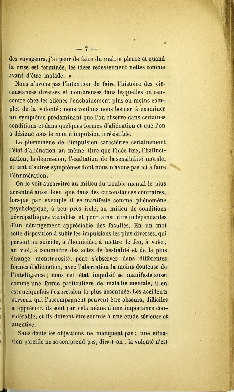 des voyageurs, j’ai peur de faire du mal, je pleure et quand la crise est terminée, les idées redeviennent nettes comme avant d’être malade. » Nous n’avons pas l’intention de faire l’histoire des cir- constances diverses et nombreuses dans lesquelles on ren- contre chez, les aliénés l’enchaînement plus ou moins com- plet de la volonté; nous voulons nous borner à examiner un symptôme prédominant que l’on observe dans certaines conditions et dans quelques formes d’aliénation et que l’on a désigné sous le nom d’impulsion irrésistible. Le phénomène de l’impulsion caractérise certainement l’état d’aliénation au même litre que l’idée fixe, l’halluci- nation, la dépression, l’exaltation de la sensibilité morale, et tant d’autres symptômes dont nous n’avons pas ici à faire l’énumération. On le voit apparaître au milieu du trouble mental le plus accentué aussi bien que dans des circonstances contraires, lorsque par exemple il se manifeste comme phénomène psychologique, à peu près isolé, au milieu de conditions névropathiques variables et pour ainsi dire indépendantes d'un dérangement appréciable des facultés. En un mot cette disposition à subir les impulsions les plus diverses, qui portent au suicide, à l’homicide, à mettre le feu, à voler, au viol, à commettre des actes de bestialité et de la plus étrange monstruosité, peut s’observer dans différentes formes d’aliénation, avec l’aberration la moins douteuse de l’intelligence ; mais cet état impulsif se manifeste aussi comme une forme particulière de maladie mentale, il en est quelquefois l’expression la plus accentuée. Les accidents nerveux qui l’accompagnent peuvent être obscurs, difficiles à apprécier, ils sont par cela même d’une importance con- sidérable, et ils doivent être soumis à une étude sérieuse et attentive. Sans doute les objections ne manquent pas ; une situa^ tion pareille ne se comprend pas, dira-t-on ; la volonté n’est