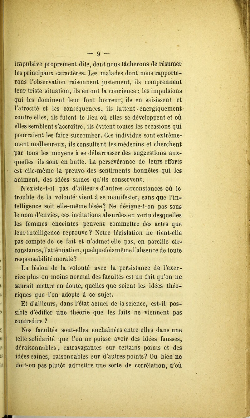 impulsive proprement dite, dont nous lâcherons de résumer les principaux caractères. Les malades dont nous rapporte- rons l’observation raisonnent justement, ils comprennent leur triste situation, ils en ont la concience ; les impulsions qui les dominent leur font horreur, ils en saisissent et l’atrocité et les conséquences, ils luttent • énergiquement contre elles, ils fuient le lieu où elles se développent et où elles semblent s’accroître, ils évitent toutes les occasions qui pourraient les faire succomber. Ces individus sont extrême- ment malheureux, ils consultent les médecins et cherchent par tous les moyens à se débarrasser des suggestions aux- quelles ils sont en butte. La persévérance de leurs efforts est elle-même la preuve des sentiments honnêtes qui les animent, des idées saines qu’ils conservent. N’existe-t-il pas d’ailleurs d’autres circonstances où le trouble de la volonté'vient à se manifester, sans que l’in- telligence soit elle-même lésée? Ne désigne-t-on pas sous le nom d’envies, ces incitations absurdes en vertu desquelles les femmes enceintes peuvent commettre des actes que leur intelligence réprouve? Notre législation ne tient-elle pas compte de ce fait et n’admet-elle pas, en pareille cir- constance, l’atténuation, quelquefoismêine l’absence de toute responsabilité morale? La lésion de la volonté avec la persistance de l’exer- cice plus ou moins normal des facultés est un fait qu’on ne saurait mettre en doute, quelles que soient les idées théo- riques que l’on adopte à ce sujet. Et d’ailleurs, dans l’état actuel de la science, est-il pos- sible d’édifier une théorie que les faits ne viennent pas contredire ? Nos facultés sont-elles enchaînées entre elles dans une telle solidarité que l’on ne puisse avoir des idées fausses, déraisonnables, extravagantes sur certains points et des idées saines, raisonnables sur d’autres points? Ou bien ne doit-on pas plutôt admettre une sorte de corrélation, d’où