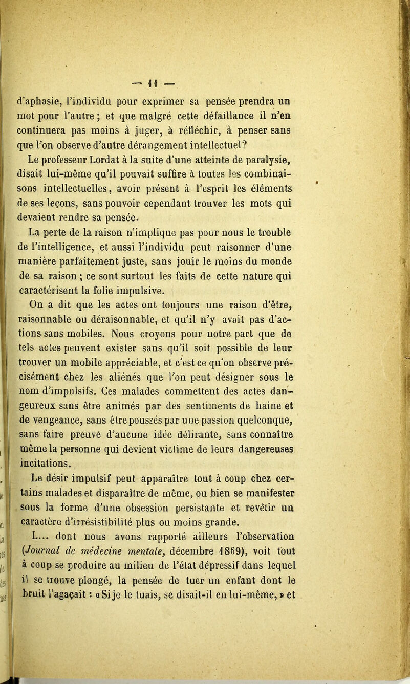 -, -1^ _ d’aphasie, l’individu pour exprimer sa pensée prendra un mot pour l’autre ; et que malgré cette défaillance il n’en continuera pas moins à juger, à réfléchir, à penser sans que Ton observe d’autre dérangement intellectuel? Le professeur Lordat à la suite d’une atteinte de paralysie, disait lui-même qu’il pouvait suffire à toutes les combinai- sons intellectuelles, avoir présent à l’esprit les éléments de ses leçons, sans pouvoir cependant trouver les mots qui devaient rendre sa pensée- La perte de la raison n’implique pas pour nous le trouble de l’intelligence, et aussi l’individu peut raisonner d’une I manière parfaitement juste, sans jouir le moins du monde de sa raison; ce sont surtout les faits de cette nature qui caractérisent la folie impulsive. On a dit que les actes ont toujours une raison d’être, raisonnable ou déraisonnable, et qu’il n’y avait pas d’ac- tions sans mobiles. Nous croyons pour notre part que de tels actes peuvent exister sans qu’il soit possible de leur trouver un mobile appréciable, et c'est ce qu'on observe pré- cisément chez les aliénés que l’on peut désigner sous le I nom d’impulsifs. Ces malades commettent des actes dan- I geureux sans être animés par des sentiments de haine et l| de vengeance, sans être poussés par une passion quelconque, f sans faire preuve d’aucune idée délirante, sans connaître II même la personne qui devient viclime de leurs dangereuses , I incitations. . Le désir impulsif peut apparaître tout à coup chez cer- [( tains malades et disparaître de même, ou bien se manifester I sous la forme d’une obsession persistante et revêtir un in i caractère d’irrésistibilité plus ou moins grande. J ! L... dont nous avons rapporté ailleurs l’observation JJ5 ! {Journal de médecine mentale, décembre 1869), voit tout 1 à coup se produire au milieu de l’état dépressif dans lequel I il se trouve plongé, la pensée de tuer un enfant dont le jjj J bruit l’agaçait : a Si je le tuais, se disait-il en lui-même, » et I