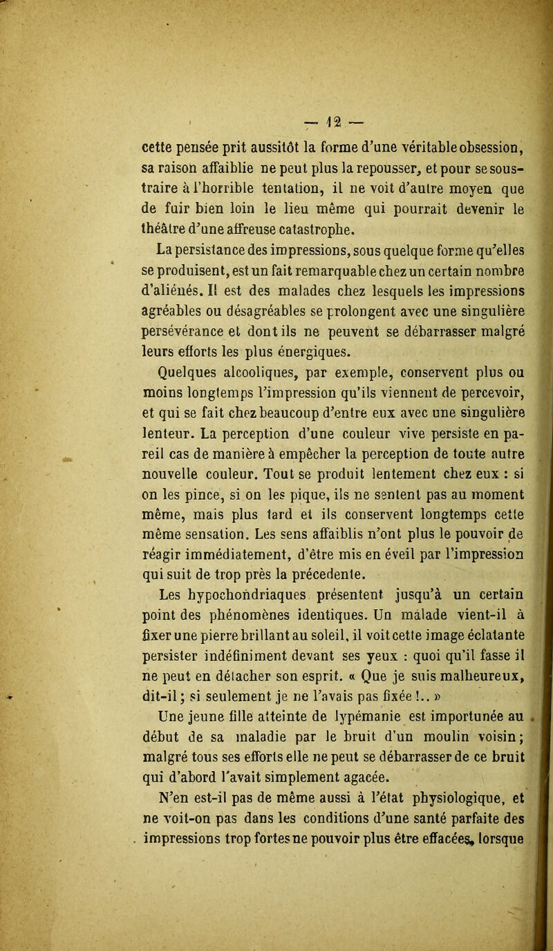 cette pensée prit aussitôt la forme d’une véritable obsession, sa raison affaiblie ne peut plus la repousser, et pour se sous- traire à l’horrible tentation, il ne voit d’autre moyen que de fuir bien loin le lieu même qui pourrait devenir le théâtre d’une affreuse catastrophe. La persistance des impressions, sous quelque forme qu’elles se produisent, est un fait remarquable chez un certain nombre d’aliéués. Il est des malades chez lesquels les impressions agréables ou désagréables se prolongent avec une singulière persévérance et dont ils ne peuvent se débarrasser malgré leurs efforts les plus énergiques. Quelques alcooliques, par exemple, conservent plus ou moins longtemps l’impression qu’ils viennent de percevoir, et qui se fait chez beaucoup d’entre eux avec une singulière lenteur. La perception d’une couleur vive persiste en pa- reil cas de manière à empêcher la perception de toute autre nouvelle couleur. Tout se produit lentement chez eux : si on les pince, si on les pique, ils ne sentent pas au moment même, mais plus tard et ils conservent longtemps cette même sensation. Les sens affaiblis n’ont plus le pouvoir de réagir immédiatement, d’être mis en éveil par l’impression qui suit de trop près la précédente. Les hypochondriaques présentent jusqu’à un certain point des phénomènes identiques. Un malade vient-il à fixer une pierre brillant au soleil, il voit cette image éclatante persister indéfiniment devant ses yeux : quoi qu’il fasse il ne peut en détacher son esprit. « Que je suis malheureux, dit-il ; si seulement je ne l’avais pas fixée !.. » Une jeune fille atteinte de lypémanie est importunée au début de sa maladie par le bruit d’un moulin voisin; malgré tous ses efforts elle ne peut se débarrasser de ce bruit qui d’abord l'avait simplement agacée. N’en est-il pas de même aussi à l’état physiologique, et ne voit-on pas dans les conditions d’une santé parfaite des impressions trop fortes ne pouvoir plus être effacées, lorsque