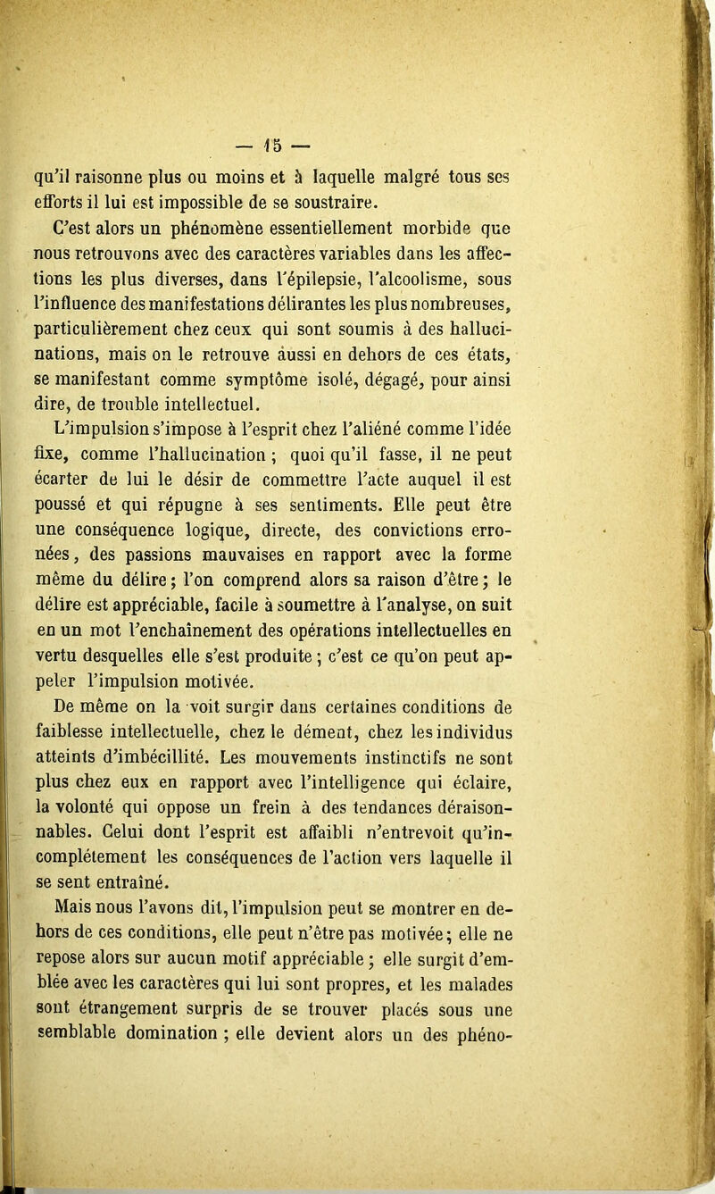 qu’il raisonne plus ou moins et à laquelle malgré tous ses efforts il lui est impossible de se soustraire. C’est alors un phénomène essentiellement morbide que nous retrouvons avec des caractères variables dans les affec- tions les plus diverses, dans Tépilepsie, l'alcoolisme, sous l’influence des manifestations délirantes les plus nombreuses, particulièrement chez ceux qui sont soumis à des halluci- nations, mais on le retrouve aussi en dehors de ces états, se manifestant comme symptôme isolé, dégagé, pour ainsi dire, de trouble intellectuel. L’impulsion s’impose à l’esprit chez l’aliéné comme l’idée fixe, comme l’hallucination ; quoi qu’il fasse, il ne peut écarter de lui le désir de commettre l’acte auquel il est poussé et qui répugne à ses sentiments. Elle peut être une conséquence logique, directe, des convictions erro- nées, des passions mauvaises en rapport avec la forme même du délire ; l’on comprend alors sa raison d’être ; le délire est appréciable, facile à soumettre à l'analyse, on suit en un mot l’enchaînement des opérations intellectuelles en vertu desquelles elle s’est produite ; c’est ce qu’on peut ap- peler l’impulsion motivée. De même on la voit surgir dans certaines conditions de faiblesse intellectuelle, chez le dément, chez les individus atteints d’imbécillité. Les mouvements instinctifs ne sont plus chez eux en rapport avec l’intelligence qui éclaire, la volonté qui oppose un frein à des tendances déraison- nables. Celui dont l’esprit est affaibli n’entrevoit qu’in- complétement les conséquences de l’action vers laquelle il se sent entraîné. Mais nous l’avons dit, l’impulsion peut se montrer en de- hors de ces conditions, elle peut n’être pas motivée; elle ne repose alors sur aucun motif appréciable ; elle surgit d’em- blée avec les caractères qui lui sont propres, et les malades sont étrangement surpris de se trouver placés sous une semblable domination ; elle devient alors un des phéno-