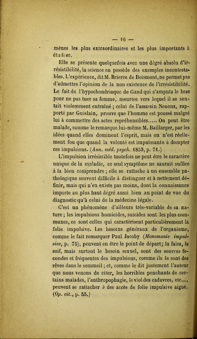 mènes les plus extraordinaires et les plus importants à ; étudier. 1 Elle se présente quelquefois avec une degré absolu d’ir- j résistibilité, la science en possède des exemples incontesta- j blés. L'expérience, ditM. Brierre de Boismont,ne permet pas d’admettre l’opinion de la non existence de l’irrésistibilité, i Le fait de l’bypochondriaque de Gand qui s'amputa le bras pour ne pas tuer sa femme J meurtre vers lequel il se sen- j tait violemment entraîné ; celui de l'assassin Neuonz, rap- i porté par Guislain, prouve que l’homme est poussé malgré ^ lui à commettre des actes répréhensibles On peut être ^ malade, comme le remarque lui-même M.Baillarger, parles ■ • idées quand elles dominent l’esprit, mais on n’est réelle- ment fou que quand la volonté est impuissante à dompter ces impulsions. {Ann. méd. psych. 1853, p. 71.) ■ L’impulsion irrésistible toutefois ne peut être le caractère ; unique de la maladie, ce seul symptôme ne saurait suffire à la bien coniprendre ; elle se rattache à un ensemble pa- i thologique souvent difficile à distinguer et à nettement dé- ; finir, mais qui n’en existe pas moins, dont la connaissance J importe au,plus haut degré aussi bien au point de vue du ■ diagnostic qu’à celui de la médecine légale. C’est un phénomène d’ailleurs très-variable de sa na- ture ; les impulsions homicides, suicides sont les plus com- munes,ce sont celles qui caractérisent particulièrement la *• folie impulsive. Les besoins généraux de l’organisme, compae le fait remarquer Paul Jacoby {Monomanie impul- sive, p. 75), peuvent en être le point de départ; la faim, la soif, mais surtout le besoin sexuel, sont des sources fé- condés et fréquentes des impulsions, comme ils le sont des rêves dans le sommeil ; et, comme le dit justement l’auteur que nous venons de citer, les horribles penchants de cer- tains malades, l’anthropophagie, le viol des cadavres, etc..., peuvent se rattacher à des accès de folie impulsive aiguë. {Op. cit., p. 55.)