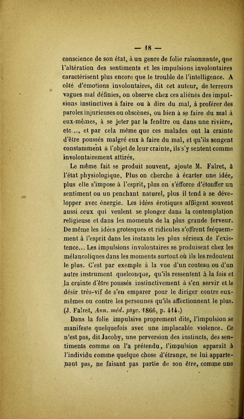 — 'IS — conscience de son état, à un genre de folie raisonnante, que l’altération des sentiments et les impulsions involontaires caractérisent plus encore que le trouble de l’intelligence. A côté d’émotions involontaires, dit cet auteur, de terreurs vagues mal définies, on observe chez ces aliénés des impul- sions instinctives à faire ou à dire du mal, à proférer des paroles injurieuses ou obscènes, ou bien à se faire du mal à eux-mêmes, à se jeter par la fenêtre ou dans une rivière, etc.,., et par cela même que ces malades ont la crainte d’être poussés malgré eux à faire du mal, et qu’ils songent constamment à l’objet de leur crainte, ils s’y sentent comme involontairement attirés, Le même fait se produit souvent, ajoute M. Falret, à l’état physiologique, Plus on cherche à écarter une idée, plus elle s’impose à l’esprit, plus on s’étforce d’étouffer un sentiment ou un penchant naturel, plus il tend à se déve- lopper avec énergie. Les idées érotiques affligent souvent aussi ceux qui veulent se plonger dans la contemplation religieuse et dans les moments de la plus grande ferveur. De même les idées grotesques et ridicules s’offrent fréquem^ ment à l’esprit dans les instants les plus sérieux de l’exis- tence... Les impulsions involontaires se produisent chez les mélancoliques dans les moments surtout où ils les redoutent le plus. C'est par exemple à la vue d’un couteau ou d’un autre instrument quelconque, qu'ils ressentent à la fois et la crainte d'être poussés instinctivement à s’en servir et le désir très-vif de s’en emparer pour le diriger contre eux- mêmes ou contre les personnes qu’ils affectionnent le plus. (J. Falret, Ann. méd. josyc. 186.6, p. 414.) Dans la folie impulsive proprement dite, l’impulsion se manifeste quelquefois avec une implacable violence. Ce n’est pas, dit Jacoby, une perversion des instincts, des sen- timents comme on l’a prélepdu, l’impulsion apparaît à l’individu comme quelque chose d’étrange, ne lui apparte- nant pas, ne faisant pas partie de son être, comme une