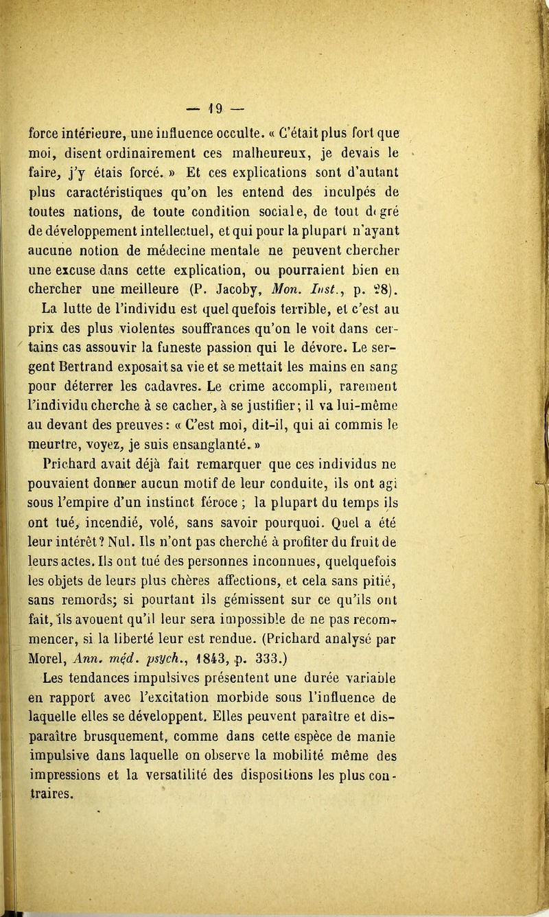 force intérieure, une influence occulte. « C’était plus fort que moi, disent ordinairement ces malheureux, je devais le faire, j’y étais forcé. » Et ces explications sont d’autant plus caractéristiques qu’on les entend des inculpés de toutes nations, de toute condition sociale, de tout d(gré de développement intellectuel, et qui pour la plupart n’ayant aucune notion de médecine mentale ne peuvent chercher une excuse dans cette explication, ou pourraient bien eu chercher une meilleure (P. Jacoby, Mon. Inst., p. Î8). La lutte de l’individu est quelquefois terrible, et c’est au prix des plus violentes souffrances qu’on le voit dans cer- tains cas assouvir la funeste passion qui le dévore. Le ser- gent Bertrand exposait sa vie et se mettait les mains en sang pour déterrer les cadavres. Le crime accompli, rarement l’individu cherche à se cacher, à se justifier; il va lui-même au devant des preuves: « C’est moi, dit-il, qui ai commis le meurtre, voyez, je suis ensanglanté. » Prichard avait déjà fait remarquer que ces individus ne pouvaient donner aucun motif de leur conduite, ils ont agi sous l’empire d’un instinct féroce ; la plupart du temps ils ont tué, incendié, volé, sans savoir pourquoi. Quel a été leur intérêt? Nul. Ils n’ont pas cherché à profiter du fruit de leurs actes. Ils ont tué des personnes inconnues, quelquefois les objets de leurs plus chères affections, et cela sans pitié, sans remords; si pourtant ils gémissent sur ce qu’ils ont fait, ils avouent qu’il leur sera impossible de ne pas recom-r mencer, si la liberté leur est rendue. (Prichard analysé par Morel, Ann. mçd. psych., 1843, p. 333.) Les tendances impulsives présentent une durée variable en rapport avec l’excitation morbide sous l’influence de laquelle elles se développent. Elles peuvent paraître et dis- paraître brusquement, comme dans cette espèce de manie impulsive dans laquelle on observe la mobilité même des impressions et la versatilité des dispositions les plus con- traires.