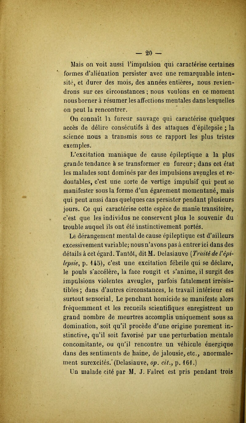 Mais on voit aussi rimpulsiou qui caractérise certaines formes d’aliénation persister avec une remarquable inten- sité, et durer des mois, des années entières, nous revien- drons sur ces circonstances ; nous voulons en ce moment nous borner à résumer les affections mentales dans lesquelles on peut la rencontrer. On connaît la fureur sauvage qui caractérise quelques accès de délire consécutifs à des attaques d’épilepsie ; la science nous a transmis sous ce rapport les plus tristes ; exemples. ’ L’excitation maniaque de cause épileptique a la plus , grande tendance à se transformer eu fureur ; dans cet état | les malades sont dominés par des impulsions aveugles et re- doutables, c’est une sorte de vertige impulsif qui peut se manifester sous la forme d’un égarement momentané, mais ^ qui peut aussi dans quelques cas persister pendant plusieurs ; jours. Ce qui caractérise cette espèce de manie transitoire, j c’est que les individus ne conservent plus le souvenir du trouble auquel ils ont été instinctivement portés. Le dérangement mental de cause épileptique est d’ailleurs excessivement variable; nous n’avons pas à entrer ici dans des détails à cet égard. Tantôt, dit M. Delasiauve [Traité de l’épi- ; lepsie, p. 145), c’est une excitation fébrile qui se déclare, le pouls s’accélère, la face rougit et s’anime, il surgit des impulsions violentes aveugles, parfois fatalement irrésis- ' tibles; dans d’autres circonstances, le travail intérieur est | surtout sensorial. Le penchant homicide se manifeste alors ' fréquemment et les recueils scientifiques enregistrent un grand nombre de meurtres accomplis uniquement sous sa I domination, soit qu’il procède d’une origine purement in- I slinctive, qu’il soit favorisé par une perturbation mentale I concomitante, ou qu’il rencontre un véhicule énergique I dans des sentiments de haine, de jalousie, etc., anormale- I ment surexcités.*(Delasiauve, op. cit., p. 161.) fl Un malade cité par M. J. Falret est pris pendant trois I