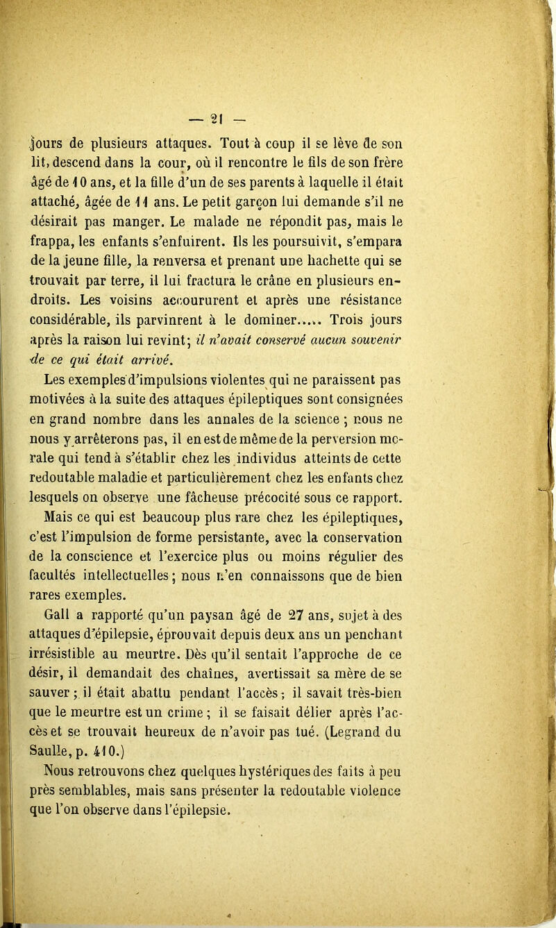 lit, descend dans la cour, où il rencontre le fils de son frère âgé de 10 ans, et la fille d’un de ses parents à laquelle il était attaché, âgée de t \ ans. Le petit garçon lui demande s’il ne désirait pas manger. Le malade ne répondit pas, mais le frappa, les enfants s’enfuirent. Ils les poursuivit, s’empara de la jeune fille, la renversa et prenant une hachette qui se trouvait par terre, il lui fractura le crâne en plusieurs en- droits. Les voisins accoururent et après une résistance considérable, ils parvinrent à le dominer...,. Trois jours après la raison lui revint; il rCavait conservé aucun souvenir ■de ce qui était arrivé. Les exemples d’impulsions violentes qui ne paraissent pas motivées à la suite des attaques épileptiques sont consignées en grand nombre dans les annales de la science ; nous ne nous y arrêterons pas, il en est de même de la perversion mo- rale qui tend à s’établir chez les individus atteints de cette redoutable maladie et particulièrement chez les enfants chez lesquels on observe une fâcheuse précocité sous ce rapport. Mais ce qui est beaucoup plus rare chez les épileptiques, c’est l’impulsion de forme persistante, avec la conservation de la conscience et l’exercice plus ou moins régulier des facultés intellectuelles ; nous li’en connaissons que de bien rares exemples. Gall a rapporté qu’un paysan âgé de 27 ans, sujet à des attaques d’épilepsie, éprouvait depuis deux ans un penchant irrésistible au meurtre. Dès qu’il sentait l’approche de ce désir, il demandait des chaînes, avertissait sa mère de se sauver; il était abattu pendant l’accès-, il savait très-bien que le meurtre est un crime ; il se faisait délier après l’ac- cès et se trouvait heureux de n’avoir pas tué. (Legrand du Saulle, p. 410.) Nous retrouvons chez quelques hystériques des faits à peu près semblables, mais sans présenter la redoutable violence que l’on observe dans l’épilepsie.