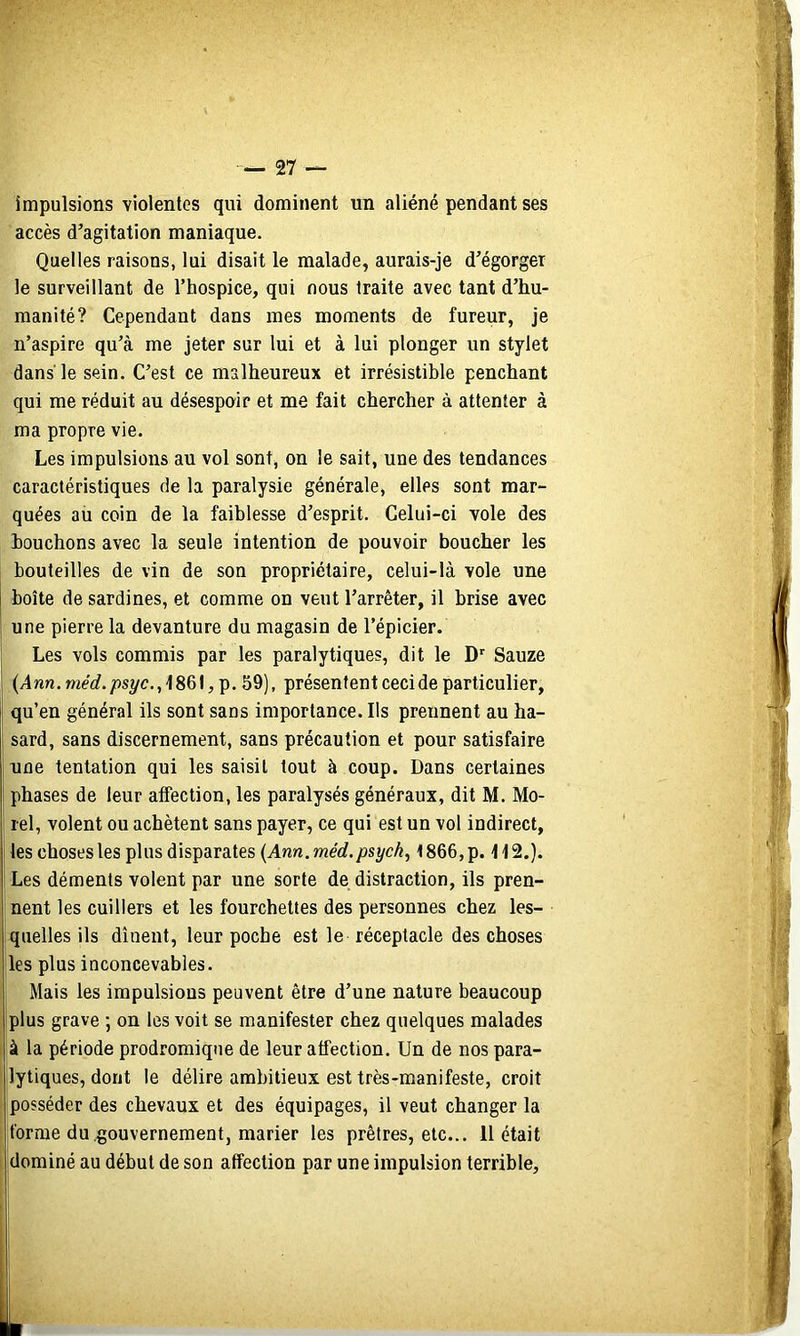 impulsions violentes qui dominent un aliéné pendant ses accès d’agitation maniaque. Quelles raisons, lui disait le malade, aurais-je d’égorger le surveillant de l’hospice, qui nous traite avec tant d’hu- manité? Cependant dans mes moments de fureur, je n’aspire qu’à me jeter sur lui et à lui plonger un stylet dans le sein. C’est ce malheureux et irrésistible penchant qui me réduit au désespoir et me fait chercher à attenter à ma propre vie. Les impulsions au vol sont, on le sait, une des tendances caractéristiques de la paralysie générale, elles sont mar- quées au coin de la faiblesse d’esprit. Celui-ci vole des bouchons avec la seule intention de pouvoir boucher les bouteilles de vin de son propriétaire, celui-là vole une I boîte de sardines, et comme on veut l’arrêter, il brise avec une pierre la devanture du magasin de l’épicier. Les vols commis par les paralytiques, dit le D' Sauze (/4wn.mérf./)syc.,186l,p. 59), présentent ceci de particulier, qu’en général ils sont sans importance. Ils prennent au ha- sard, sans discernement, sans précaution et pour satisfaire une tentation qui les saisit tout à coup. Dans certaines phases de leur aifection, les paralysés généraux, dit M. Mo- rel, volent ou achètent sans payer, ce qui est un vol indirect, les choses les plus disparates {Ann.méd.psyck, 1866,p. H2.). ' Les déments volent par une sorte de distraction, ils pren- nent les cuillers et les fourchettes des personnes chez les- quelles ils dînent, leur poche est le réceptacle des choses les plus inconcevables. Mais les impulsions peuvent être d’une nature beaucoup plus grave ; on les voit se manifester chez quelques malades à la période prodromique de leur atfection. Un de nos para- lytiques, dont le délire ambitieux est très-manifeste, croit posséder des chevaux et des équipages, il veut changer la forme du.gouvernement, marier les prêtres, etc... 11 était dominé au début de son atfection par une impulsion terrible.