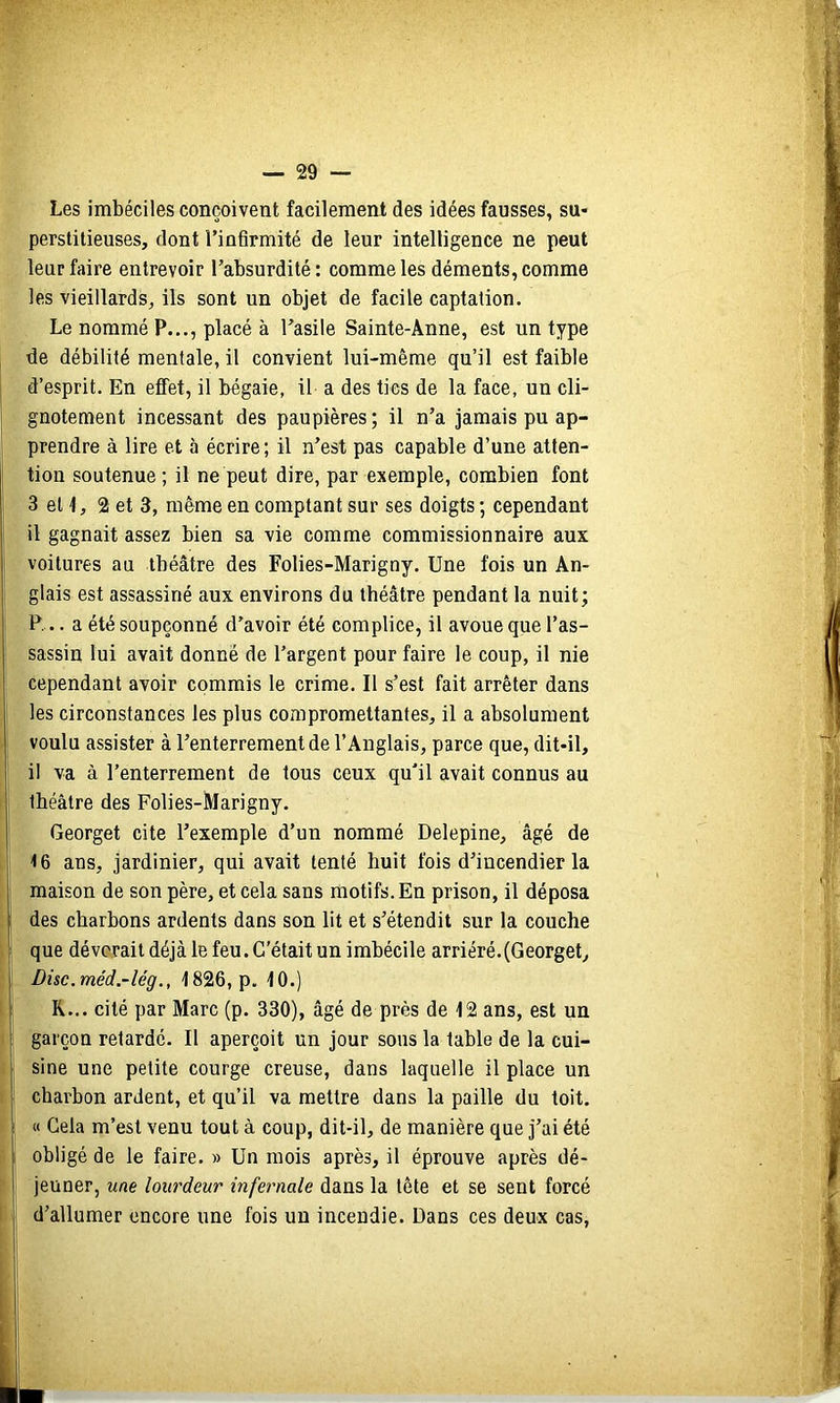 Les imbéciles conçoivent facilement des idées fausses, su- perstitieuses, dont l’infirmité de leur intelligence ne peut leur faire entrevoir l’absurdité: comme les déments, comme les vieillards, ils sont un objet de facile captation. Le nommé P..., placé à l’asile Sainte-Anne, est un type de débilité mentale, il convient lui-même qu’il est faible d’esprit. En effet, il bégaie, il a des tics de la face, un cli- gnotement incessant des paupières; il n’a jamais pu ap- prendre à lire et à écrire; il n’est pas capable d’une atten- tion soutenue ; il ne peut dire, par exemple, combien font 3 et 4, 2 et 3, même en comptant sur ses doigts ; cependant il gagnait assez bien sa vie comme commissionnaire aux voitures au théâtre des Folies-Marigny. Une fois un An- glais est assassiné aux environs du théâtre pendant la nuit; P... a été soupçonné d’avoir été complice, il avoue que l’as- sassin lui avait donné de l’argent pour faire le coup, il nie cependant avoir commis le crime. Il s’est fait arrêter dans les circonstances les plus compromettantes, il a absolument voulu assister à l’enterrement de l’Anglais, parce que, dit-il, il va à l’enterrement de tous ceux qu'il avait connus au théâtre des Folies-Marigny. Georget cite l’exemple d’un nommé Delepine, âgé de 4 6 ans, jardinier, qui avait tenté huit fois d’incendier la maison de son père, et cela sans motifs. En prison, il déposa des charbons ardents dans son lit et s’étendit sur la couche que dévorait déjà le feu. C'était un imbécile arriéré.(Georget, Disc.méd.-lég., 4 826, p. 40.) R... cité par Marc (p. 330), âgé de près de 42 ans, est un garçon retardé. Il aperçoit un jour sous la table de la cui- sine une petite courge creuse, dans laquelle il place un charbon ardent, et qu’il va mettre dans la paille du toit, a Gela m’est venu tout à coup, dit-il, de manière que j’ai été obligé de le faire. » Un mois après, il éprouve après dé- jeuner, une lourdeur infernale dans la tête et se sent forcé d’allumer encore une fois un incendie. Dans ces deux cas.