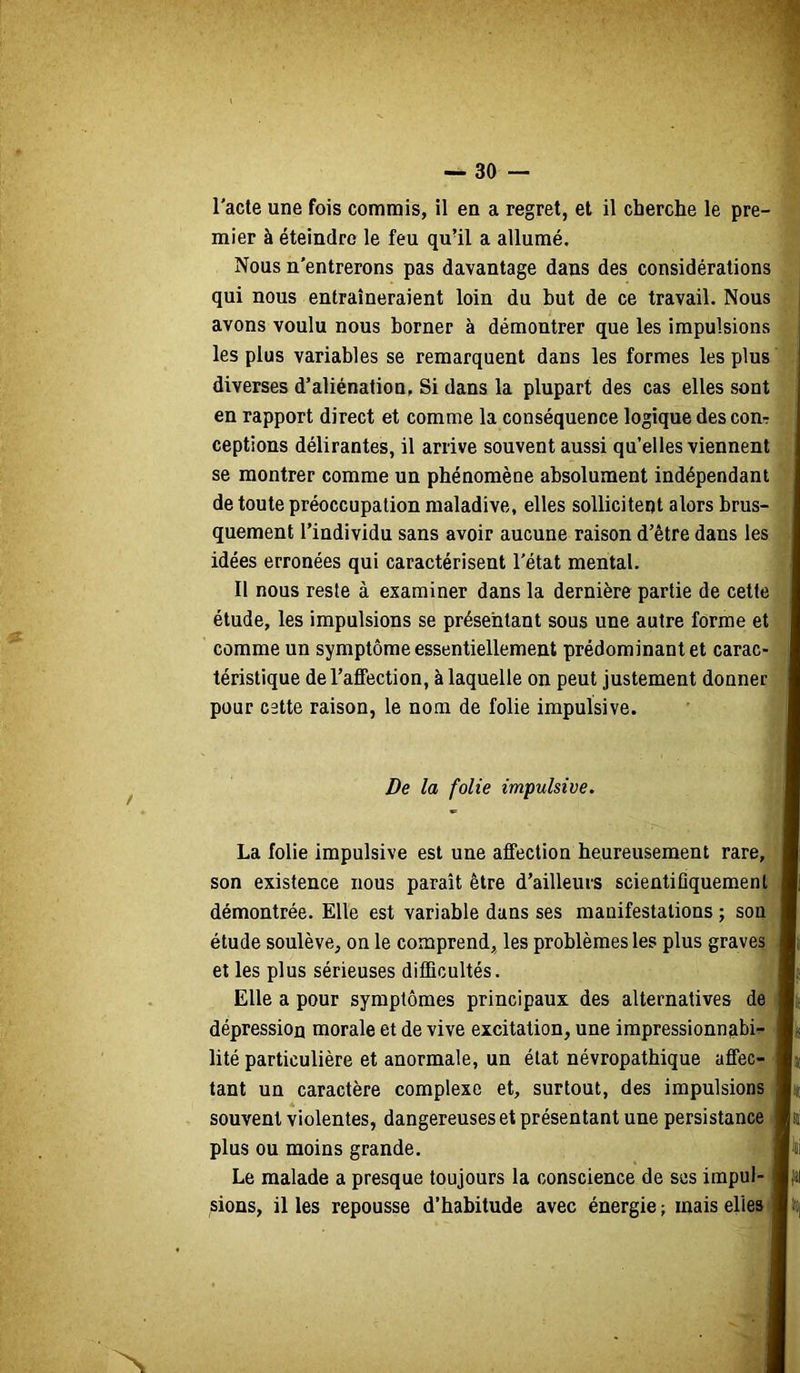 l'acte une fois commis, il en a regret, et il cherche le pre- mier à éteindre le feu qu’il a allumé. Nous n'entrerons pas davantage dans des considérations qui nous entraîneraient loin du but de ce travail. Nous avons voulu nous borner à démontrer que les Impulsions les plus variables se remarquent dans les formes les plus diverses d’aliénation, Si dans la plupart des cas elles sont en rapport direct et comme la conséquence logique descom ceptions délirantes, il arrive souvent aussi qu’elles viennent se montrer comme un phénomène absolument indépendant de toute préoccupation maladive, elles sollicitent alors brus- quement l’individu sans avoir aucune raison d’être dans les idées erronées qui caractérisent l'état mental. Il nous reste à examiner dans la dernière partie de cette étude, les impulsions se présentant sous une autre forme et comme un symptôme essentiellement prédominant et carac- téristique de l’afifection, à laquelle on peut justement donner pour cette raison, le nom de folie impulsive. De la folie impulsive. La folie impulsive est une affection heureusement rare, son existence nous paraît être d’ailleurs scientiüquemenl démontrée. Elle est variable dans ses manifestations ; son étude soulève, on le comprend, les problèmes les plus graves et les plus sérieuses difficultés. Elle a pour symptômes principaux des alternatives de dépression morale et de vive excitation, une impressionnabir lité particulière et anormale, un état névropathique affec- tant un caractère complexe et, surtout, des impulsions souvent violentes, dangereuses et présentant une persistance plus ou moins grande. Le malade a presque toujours la conscience de scs impul- sions, il les repousse d’habitude avec énergie ; mais elles N