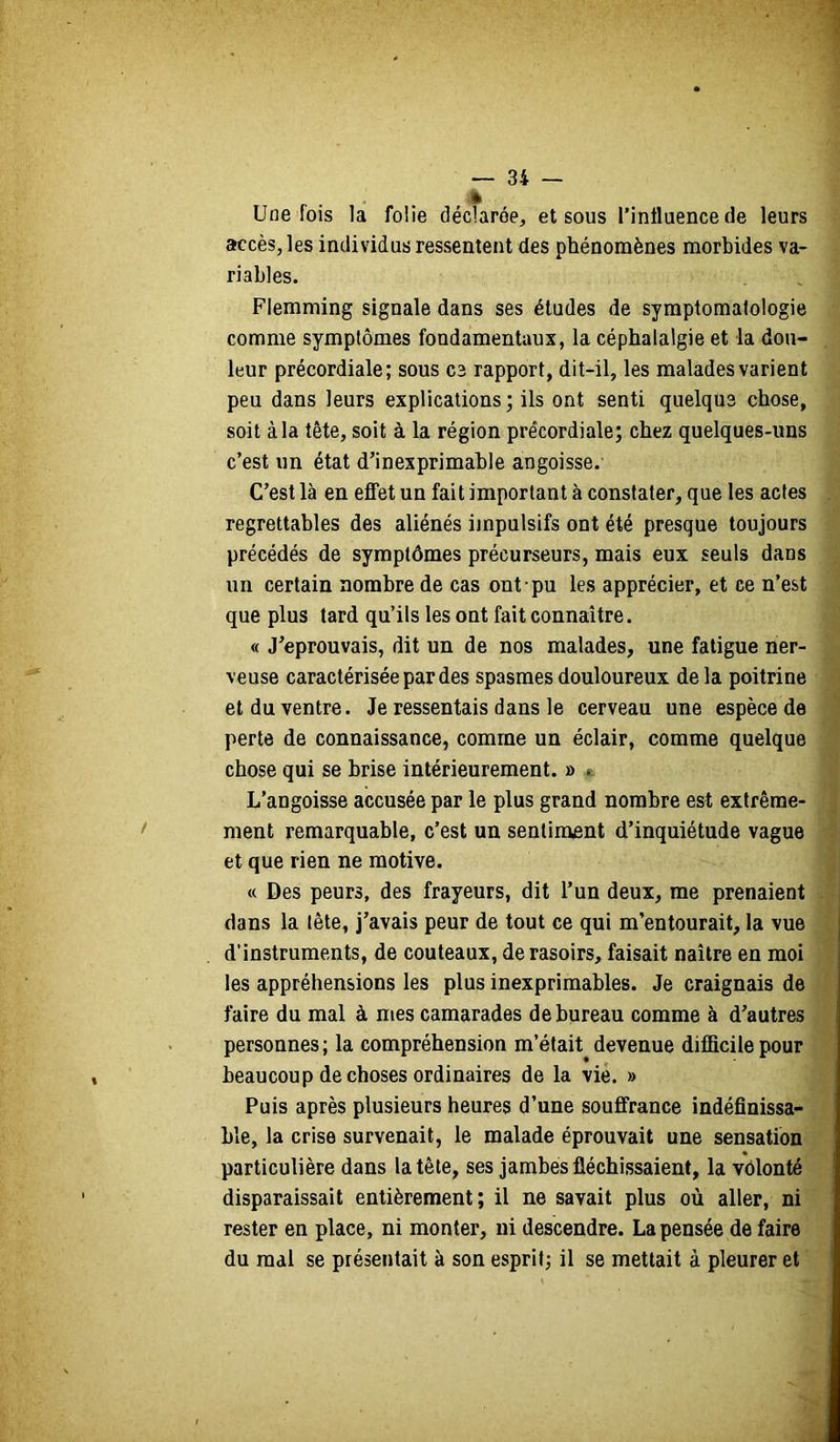 è Une fois la folie déclarée, et sous l’influence de leurs accès, les individus ressentent des phénomènes morbides va- riables. Flemming signale dans ses études de symptomatologie comme symptômes fondamentaux, la céphalalgie et la dou- leur précordiale; sous C3 rapport, dit-il, les malades varient peu dans leurs explications ; ils ont senti quelque chose, soit à la tête, soit à la région précordiale; chez quelques-uns c’est un état d’inexprimable angoisse. C’est là en effet un fait important à constater, que les actes regrettables des aliénés ijnpulsifs ont été presque toujours précédés de symptômes précurseurs, mais eux seuls dans un certain nombre de cas ont pu les apprécier, et ce n’est que plus tard qu’ils les ont fait connaître. « J’éprouvais, dit un de nos malades, une fatigue ner- veuse caractérisée par des spasmes douloureux de la poitrine et du ventre. Je ressentais dans le cerveau une espèce de perte de connaissance, comme un éclair, comme quelque chose qui se brise intérieurement. » e L’angoisse accusée par le plus grand nombre est extrême- ment remarquable, c’est un sentiment d’inquiétude vague et que rien ne motive. « Des peurs, des frayeurs, dit l’un deux, me prenaient dans la tête, j’avais peur de tout ce qui m’entourait, la vue d’instruments, de couteaux, de rasoirs, faisait naître en moi les appréhensions les plus inexprimables. Je craignais de faire du mal à mes camarades de bureau comme à d’autres personnes ; la compréhension m’était devenue difficile pour beaucoup de choses ordinaires de la vie. » Puis après plusieurs heures d’une souffrance indéfinissa- ble, la crise survenait, le malade éprouvait une sensation particulière dans la tête, ses jambes fléchissaient, la vôlonté disparaissait entièrement; il ne savait plus où aller, ni rester en place, ni monter, ni descendre. La pensée de faire du mal se présentait à son esprit; il se mettait à pleurer et