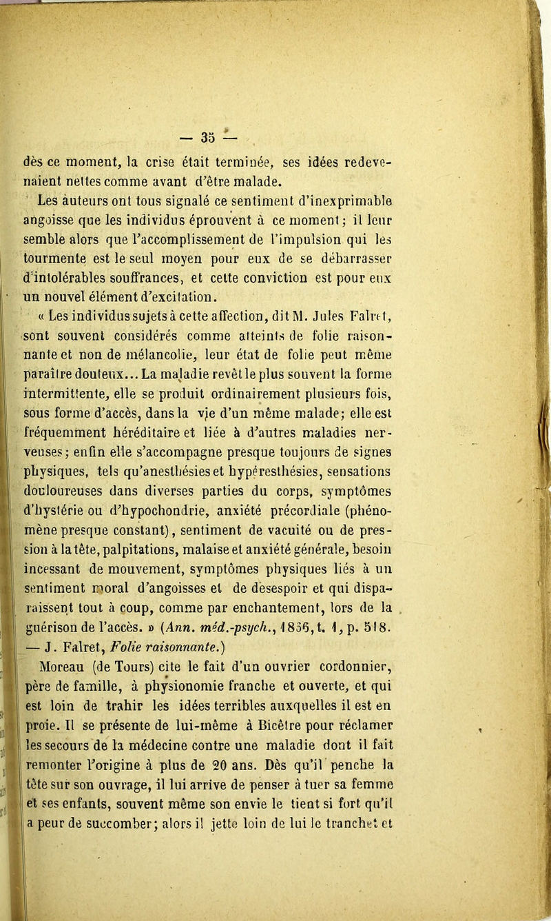 dès ce moment, la crise était terminée, ses idées redeve- naient nettes comme avant d’être malade. Les àuteurs ont tous signalé ce sentiment d’inexprimable angoisse que les individus éprouvent à ce moment ; il leur semble alors que l’accomplissement de l’impulsion qui les tourmente est le seul moyen pour eux de se débarrasser d'intolérables soufifrances, et celte conviction est pour eux un nouvel élément d’excitation. « Les individus sujets à cette affection, dit M. Jules Falret, sont souvent considérés comme atteints de folie raison- nante et non de mélancolie, leur état de folie peut même paraître douteux... La majadie revêt le plus souvent la forme rntermittente, elle se produit ordinairement plusieurs fois, sous forme d’accès, dans la vje d’un même malade; elle est fréquemment héréditaire et liée à d’autres maladies ner- veuses; enfin elle s’accompagne presque toujours de signes physiques, tels qu’anestliésieset hyperesthésies, sensations douloureuses dans diverses parties du corps, symptômes d’hystérie ou d’hypochondrie, anxiété précordiale (phéno- mène presque constant), sentiment de vacuité ou de pres- sion à la tête, palpitations, malaise et anxiété générale, besoin incessant de mouvement, symptômes physiques liés à un sentiment moral d’angoisses et de désespoir et qui dispa- raissent tout à coup, comme par enchantement, lors de la , guérison de l’accès. » (Anw. merf.-psÿc/t., 18o6,t. 1,p. 518. — J. Falret, Folie raisonnante.) Moreau (de Tours) cite le fait d’un ouvrier cordonnier, père de famille, à physionomie franche et ouverte, et qui est loin de trahir les idées terribles auxquelles il est en proie. Il se présente de lui-même à Bicêtre pour réclamer les secours de la médecine contre une maladie dont il fait remonter l’origine à plus de 20 ans. Dès qu’îL penche la tête sur son ouvrage, il lui arrive de penser à tuer sa femme et ses enfants, souvent même son envie le tient si fort qu’il a peur de succomber; alors il jette loin de lui le tranchet et