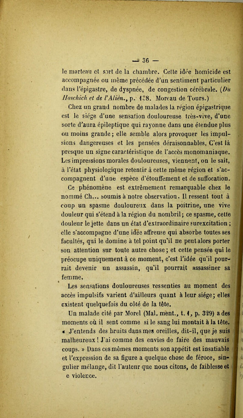 le marteau et sort de la chambre. Celte idée homicide est accompagnée ou même précédée d’un sentiment particulier dans l’épigastre, de dyspnée, de congestion cérébrale. {Du Haschich et de VAlièn,^ p. 138. Moreau de Tours.) Chez un grand nombre de malades la région épigastrique est le siège d’une sensation douloureuse très-vive, d’une sorte d’aura épileptique qui rayonne dans une étendue plus ou moins grande; elle semble alors provoquer les impul- sions dangereuses et les pensées déraisonnables. C’est là presque un signe caractéristique de l’accès monomaniaque. Les impressions morales douloureuses, viennent, on le sait, à l’état physiologique retentir à cette même région et s’ac- compagnent d’une espèce d’étouflement et de suffocation. Ce phénomène est extrêmement remarquable chez le nommé Ch... soumis à notre observation. U ressent tout à coup un spasme douloureux dans la poitrine, une vive douleur qui s’étend à la région du nombril; ce spasme, celte douleur le jette dans un état d’extraordinaire surexcitation ; elle s’accompagne d’une idée affreuse qui absorbe toutes ses facultés, qui le domine à tel point qu’il ne peut alors porter son attention sur toute autre chose ; et cette pensée qui le préocupe uniquement à ce moment, c’est l’idée qu’il pour- rait devenir un assassin, qu’il pourrait assassiner sa femme, I Les sensations douloureuses ressenties au moment des accès impulsifs varient d’ailleurs quant à leur siège; elles existent quelquefois du côté de la tête. Un malade cité par Morel (Mal. ment., 1.1, p. 329) a des moments où il sent comme si le sang lui montait à la tête. « J’entends des bruits dans mes oreilles, dit-il, que je suis malheureux! J’ai comme des envies de faire des mauvais ' coups. ?) Dans ces mêmes moments son appétit est insatiable et l’expression de sa figure a quelque chose de féroce, sin- gulier mélange, dit l’auteur que nous citons, de faiblesse et e violence.