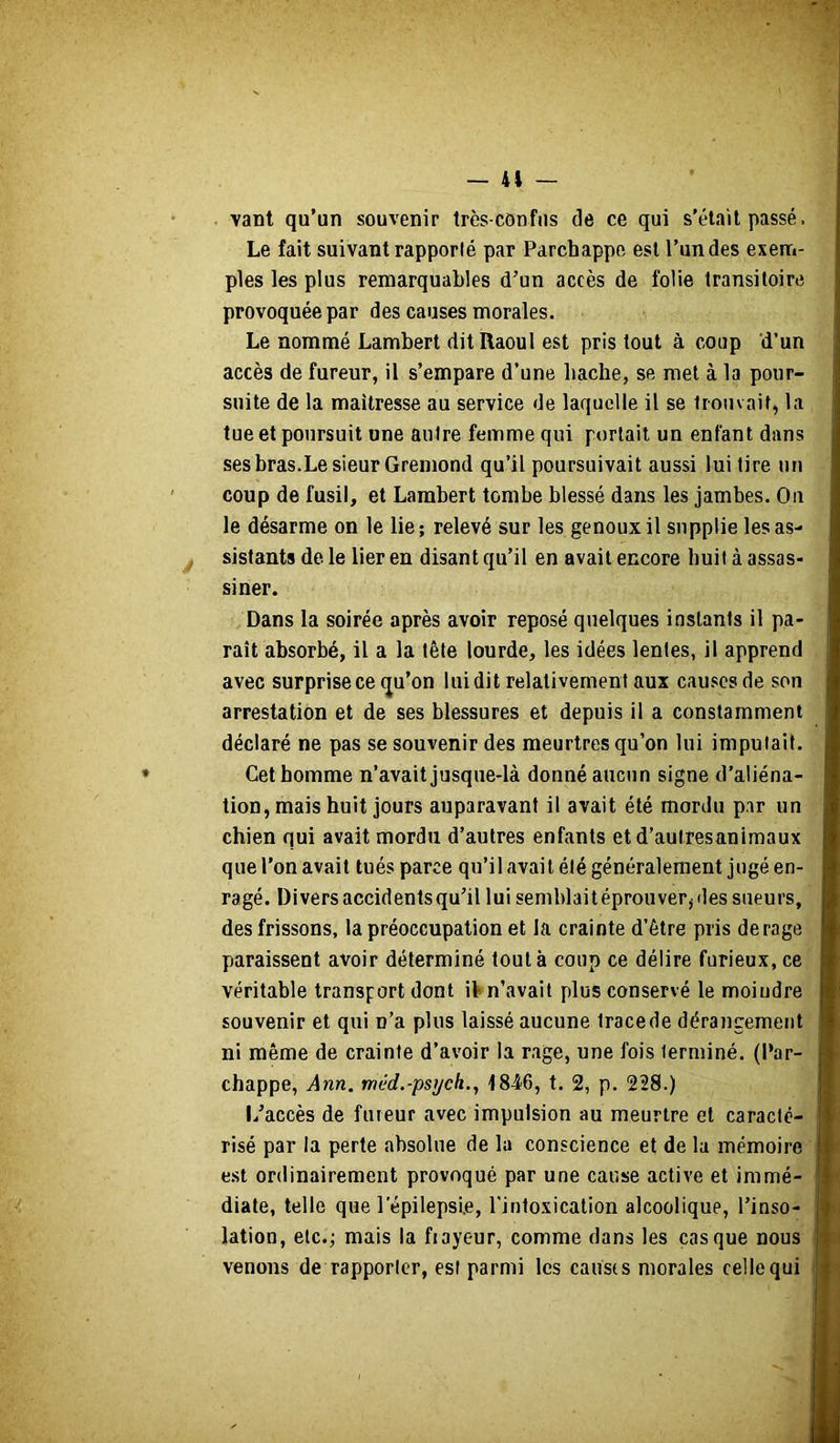 — 41 — vant qu’un souvenir très-confus de ce qui s’élail passé. Le fait suivant rapporté par Parchappc est l’un des exem- ples les plus remarquables d’un accès de folie transitoire provoquée par des causes morales. Le nommé Lambert dit Raoul est pris tout à coup d’un accès de fureur, il s’empare d’une bâche, se met à la pour- suite de la maîtresse au service de laquelle il se trouvait, la tue et poursuit une autre femme qui portait un enfant dans ses bras.Le sieur Gremond qu’il poursuivait aussi lui tire un coup de fusil, et Lambert tombe blessé dans les jambes. On le désarme on le lie; relevé sur les genoux il supplie les as- sistants de le lier en disant qu’il en avait encore huit à assas- siner. Dans la soirée après avoir reposé quelques instants il pa- raît absorbé, il a la tête lourde, les idées lentes, il apprend avec surprise ce qu’on lui dit relativement aux cau.«:es de son arrestation et de ses blessures et depuis il a constamment déclaré ne pas se souvenir des meurtres qu’on lui imputait. Cet homme n’avait jusque-là donné aucun signe d’aliéna- tion, mais huit jours auparavant il avait été mordu par un chien qui avait mordu d’autres enfants etd’autresanimaux que l’on avait tués parce qu’il avait été généralement jugé en- ragé. Divers accidents qu’il lui semblaitéprouver, des sueurs, des frissons, la préoccupation et la crainte d’être pris derage paraissent avoir déterminé tout à coup ce délire furieux, ce véritable transport dont \\ n’avait plus conservé le moindre souvenir et qui n’a plus laissé aucune trace de dérangement ni même de crainte d’avoir la rage, une fois terminé, (l’ar- chappe, Ann. méd.-psych.^ 484'6, t. 2, p. 228.) L’accès de fureur avec impulsion au meurtre et caracté- risé par la perte absolue de la conscience et de la mémoire est ordinairement provoqué par une cause active et immé- diate, telle que l’épilepsie, l'intoxication alcoolique, l’inso- lation, etc.; mais la frayeur, comme dans les casque nous venons de rapporter, est parmi les causrs morales celle qui II H