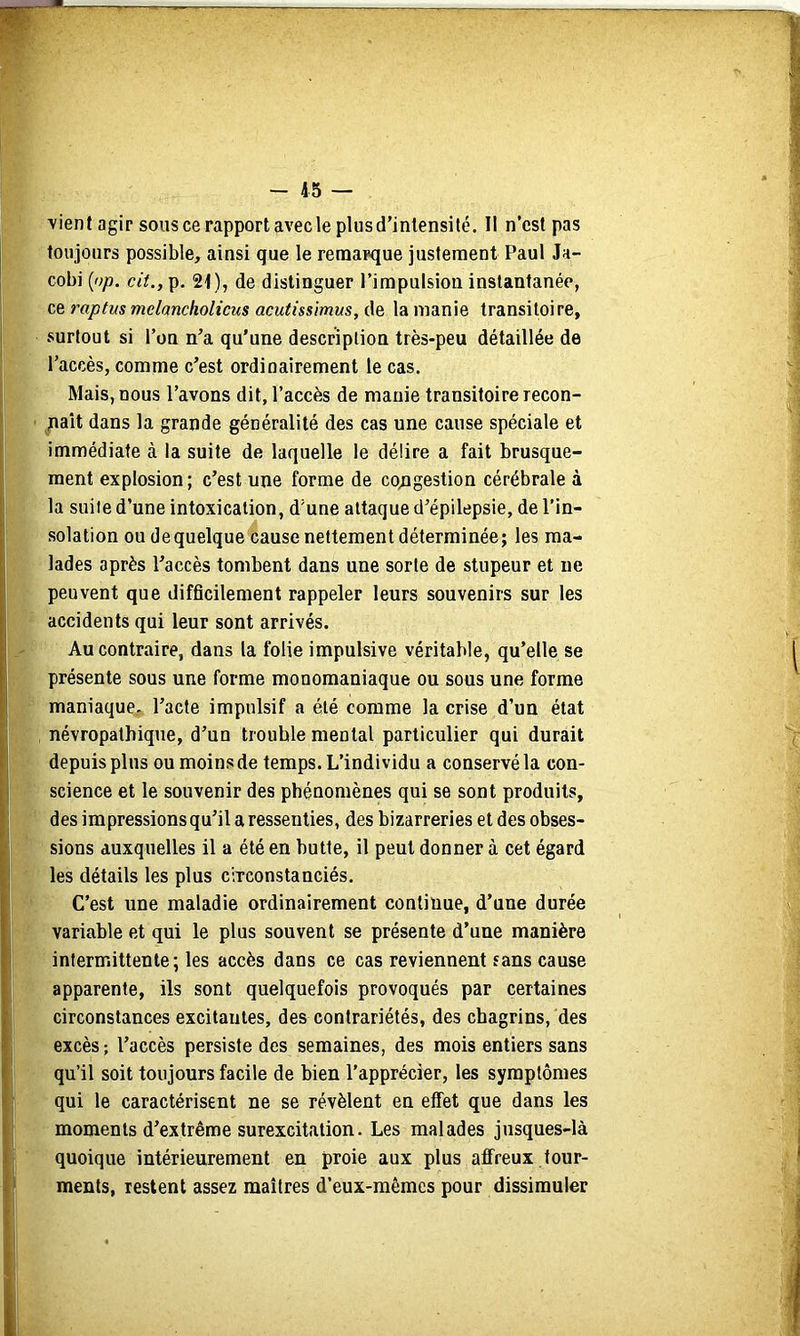 vient agir sous ce rapport avecleplusd’inlensilé. Il n’est pas toujours possible, ainsi que le remarque justement Paul Ja- cobi {np. cit., p. 21), de distinguer l’impulsion instantanée, ce raptm mdancholicus acutissimus, de la manie transitoire, surtout si l’on n’a qu’une description très-peu détaillée de l’accès, comme c’est ordinairement le cas. Mais, nous l’avons dit, l’accès de manie transitoire recon- naît dans la grande généralité des cas une cause spéciale et immédiate à la suite de laquelle le délire a fait brusque- ment explosion; c’est une forme de congestion cérébrale à la suite d’une intoxication, d’une attaque d’épilepsie, de l’in- solation ou de quelque cause nettement déterminée; les ma- lades après l’accès tombent dans une sorte de stupeur et ne peuvent que difficilement rappeler leurs souvenirs sur les accidents qui leur sont arrivés. Au contraire, dans la folie impulsive véritable, qu’elle se présente sous une forme monomaniaque ou sous une forme maniaque, l’acte impulsif a été comme la crise d’un état névropathique, d’un trouble mental particulier qui durait depuis plus ou moins de temps. L’individu a conservé la con- science et le souvenir des phénomènes qui se sont produits, des impressions qu’il a ressenties, des bizarreries et des obses- sions auxquelles il a été en butte, il peut donner à cet égard les détails les plus ciTconstanciés. C’est une maladie ordinairement continue, d’une durée variable et qui le plus souvent se présente d’une manière intermittente; les accès dans ce cas reviennent rans cause apparente, ils sont quelquefois provoqués par certaines circonstances excitantes, des contrariétés, des chagrins, des excès ; l’accès persiste des semaines, des mois entiers sans qu’il soit toujours facile de bien l’apprécier, les symptômes qui le caractérisent ne se révèlent en effet que dans les moments d’extrême surexcitation. Les malades jusques-là quoique intérieurement en proie aux plus affreux tour- ments, restent assez maîtres d’eux-mêmes pour dissimuler