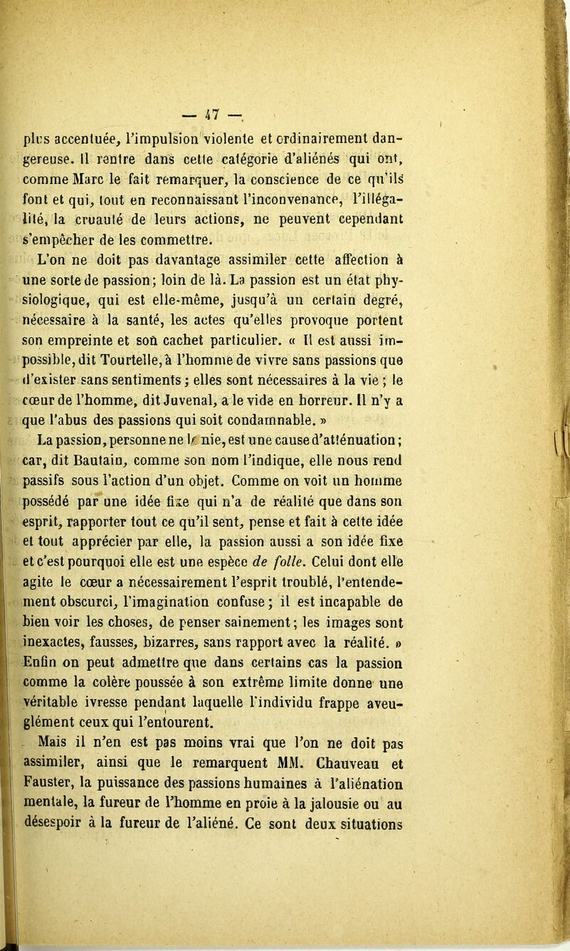 pics accentuée, Timpulsion violente et ordinairement dan- gereuse. Il rentre dans celte catégorie d’aliénés qui ont, comme Marc le fait remarquer, la conscience de ce qu’ils font et qui, tout en reconnaissant l’inconvenance, Tilléga- lité, la cruauté de leurs actions, ne peuvent cependant s’empêcher de les commettre. L’on ne doit pas davantage assimiler cette affection à une sorte de passion; loin de là. La passion est un état phy- siologique, qui est elle-même, jusqu’à un certain degré, nécessaire à la santé, les actes qu’elles provoque portent son empreinte et son cachet particulier. « Il est aussi im- possible, dit Tourtelle,à l’homme de vivre sans passions que d’exister sans sentiments ; elles sont nécessaires à la vie ; le cœur de l’homme, dit Juvenal, a le vide en horreur. 11 n’y a que l’abus des passions qui soit condamnable. » La passion, personne ne\f. nie, est une cause d’atténuation ; car, dit Bautain, comme son nom l’indique, elle nous rend passifs sous l’action d’un objet. Comme on voit un homme possédé par une idée fîie qui n’a de réalité que dans son esprit, rapporter tout ce qu’il sent, pense et fait à celte idée et tout apprécier par elle, la passion aussi a son idée fixe et c’est pourquoi elle est une espèce de folle. Celui dont elle agite le cœur a nécessairement l’esprit troublé, l’entende- ment obscurci, l’imagination confuse ; il est incapable de bien voir les choses, de penser sainement; les images sont inexactes, fausses, bizarres, sans rapport avec la réalité. » Enfln on peut admettre que dans certains cas la passion comme la colère poussée à son extrême limite donne une véritable ivresse pendant laquelle l’individu frappe aveu- glément ceux qui l’entourent. Mais il n’en est pas moins vrai que l’on ne doit pas assimiler, ainsi que le remarquent MM. Chauveau et Fauster, la puissance des passions humaines à l’aliénation mentale, la fureur de l’homme en proie à la jalousie ou au désespoir à la fureur de l’aliéné. Ce sont deux situations