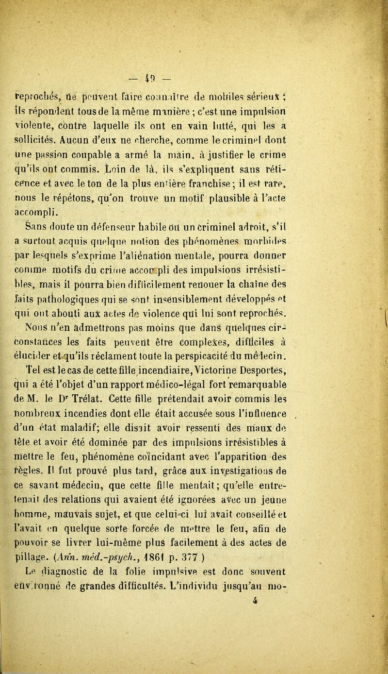 feprocîjés, rie peuvent faire comi iîire de mobiles sérieux *, lis répondent tous de la même manière ; c’est une impulsion violente, contre laquelle ils ont en vain lutté, qui les a sollicités. Aucun d’eux ne cherche, comme le criminel dont Une passion coupable a armé la main, à justifier le crime qu’ils ont commis. Loin de là, ils s’expliquent sans réti- cence et avec le ton de la plus en'ière franchise; il est rare, nous le répétons, qu’on trouve ün motif plausible à l’acte accompli. Bans doute un défenseur babile Oit un criminel adroit, s’il a surtout acquis quelque notion des phénomènes morbides par lesquels s’exprime l’aliénation mentale, pourra donner comme motifs du crime accompli des impulsions irrésisti- bles, mais il pourra bien difficilement renouer la chaîne des faits pathologiques qui se sont insensiblement développés et qui ont abouti aux actes do violence qui lui sont reprochés. Nous n’en admettrons pas moins que dans quelques cir- constances les faits peuvent être complexes, difficiles à élucider et qu’ils réclament toute la perspicacité du médecin. Tel est lecas de cettefille,incendiaire,Victorine Desportes, qui a été l’objet d’un rapport médico-légal fort remarquable de M. le D’' Trélat. Cette fille prétendait avoir commis les nombreux incendies dont elle était accusée sous l’influence d’un état maladif; elle disait avoir ressenti des maux de tête et avoir été dominée par des impulsions irrésistibles à mettre le feUj phénomène coïncidant avec l’apparition des règles. Il fut prouvé plus tard, grâce aux investigations de ce savant médecin, que cette fille mentait ; qu’elle entre- tenait des relations qui avaient été ignorées avec un jeune homme, mauvais sujet, et que celui-ci lui avait conseillé et l’avait en quelque sorte forcée de mettre le feu, afin de pouvoir se livrer lui-même plus facilement à des actes de pillage. {Arin. méd.-psych., 1861 p. 377 ) Le, diagnostic de la folie impulsive est donc souvent environné de grandes difficultés. L’individu jusqu’au mo- 4