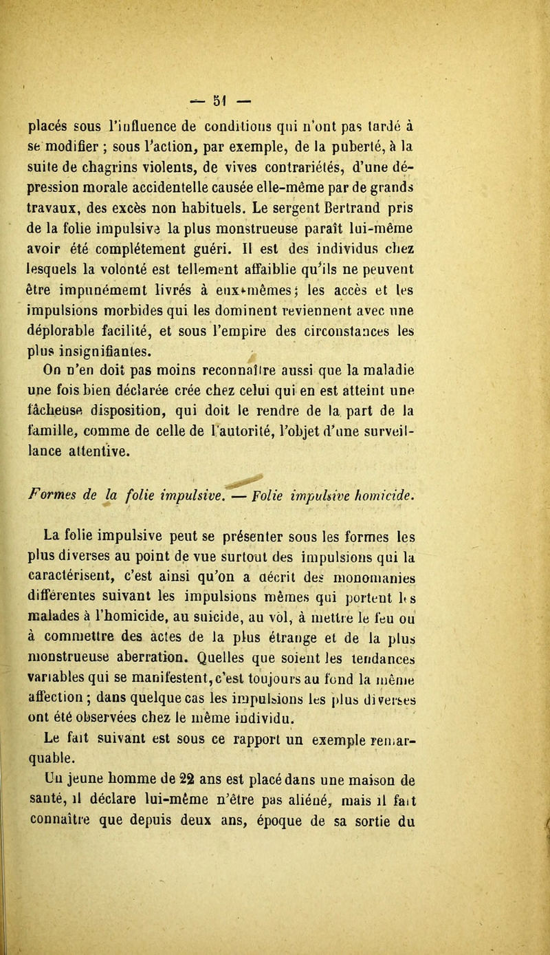 placés sous l’influence de conditions qui n’ont pas tardé à se modifier ; sous faction, par exemple, de la puberté, à la suite de chagrins violents, de vives contrariétés, d’une dé- pression morale accidentelle causée elle-même par de grands travaux, des excès non habituels. Le sergent Bertrand pris de la folie impulsive la plus monstrueuse paraît lui-même avoir été complètement guéri. Il est des individus chez lesquels la volonté est tellement affaiblie qu^ils ne peuvent être impunémemt livrés à eiix*-mêmest les accès et les impulsions morbides qui les dominent reviennent avec une déplorable facilité, et sous l’empire des circonstances les plus insignifiantes. On n’en doit pas moins reconnaître aussi que la maladie une fois bien déclarée crée chez celui qui en est atteint une lâcheuse disposition, qui doit le rendre de la part de la famille, comme de celle de l’autorité, l’objet d’une surveil- lance attentive. Formes de la folie impulsive. — Folie impulsive homicide. La folie impulsive peut se présenter sous les formes les plus diverses au point de vue surtout des impulsions qui la caractérisent, c’est ainsi qu’on a aécrit des monomanies différentes suivant les impulsions mêmes qui portent b s malades à l’homicide, au suicide, au vôl, à mettre le feu ou à commettre des actes de la plus étrange et de la plus monstrueuse aberration. Quelles que soient les tendances variables qui se manifestent,c’est toujours au fond la même affection; dans quelque cas les impulsions les plus diverses ont été observées chez le même individu. Le fait suivant est sous ce rapport un exemple remar- quable. Un jeune homme de 22 ans est placé dans une maison de santé, il déclare lui-même n’être pas aliéné, mais il fait connaître que depuis deux ans, époque de sa sortie du